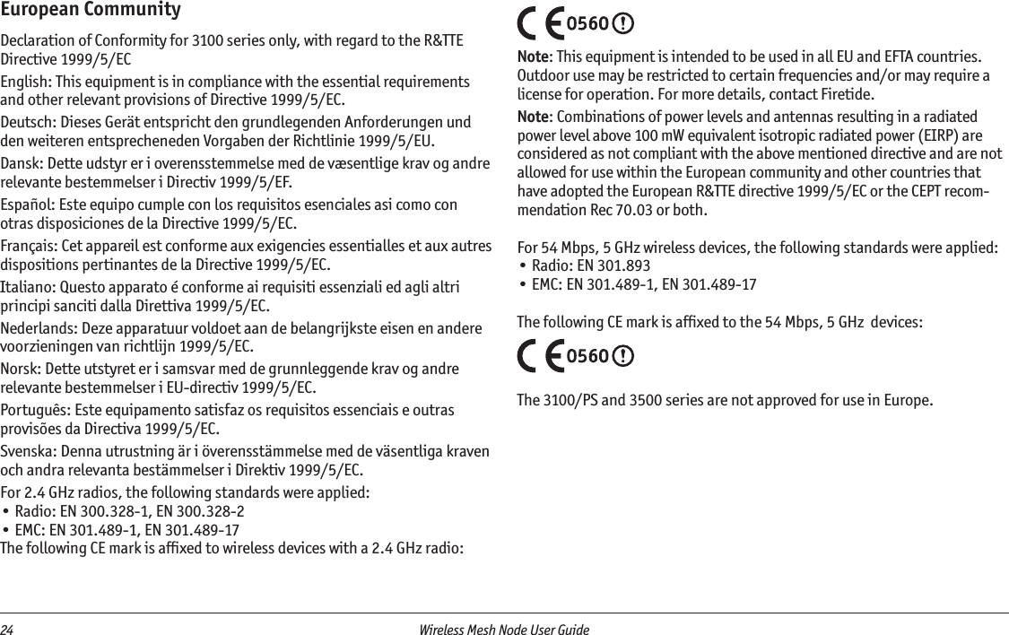 24  Wireless Mesh Node User Guide European CommunityDeclaration of Conformity for 3100 series only, with regard to the R&amp;TTE Directive 1999/5/ECEnglish: This equipment is in compliance with the essential requirements and other relevant provisions of Directive 1999/5/EC.Deutsch: Dieses Gerät entspricht den grundlegenden Anforderungen und den weiteren entsprecheneden Vorgaben der Richtlinie 1999/5/EU.Dansk: Dette udstyr er i overensstemmelse med de væsentlige krav og andre relevante bestemmelser i Directiv 1999/5/EF.Español: Este equipo cumple con los requisitos esenciales asi como con otras disposiciones de la Directive 1999/5/EC.Français: Cet appareil est conforme aux exigencies essentialles et aux autres dispositions pertinantes de la Directive 1999/5/EC.Italiano: Questo apparato é conforme ai requisiti essenziali ed agli altri principi sanciti dalla Direttiva 1999/5/EC.Nederlands: Deze apparatuur voldoet aan de belangrijkste eisen en andere voorzieningen van richtlijn 1999/5/EC.Norsk: Dette utstyret er i samsvar med de grunnleggende krav og andre relevante bestemmelser i EU-directiv 1999/5/EC.Português: Este equipamento satisfaz os requisitos essenciais e outras provisões da Directiva 1999/5/EC.Svenska: Denna utrustning är i överensstämmelse med de väsentliga kraven och andra relevanta bestämmelser i Direktiv 1999/5/EC.For 2.4 GHz radios, the following standards were applied:• Radio: EN 300.328-1, EN 300.328-2• EMC: EN 301.489-1, EN 301.489-17The following CE mark is afﬁxed to wireless devices with a 2.4 GHz radio:Note: This equipment is intended to be used in all EU and EFTA countries. Outdoor use may be restricted to certain frequencies and/or may require a license for operation. For more details, contact Firetide. Note: Combinations of power levels and antennas resulting in a radiated power level above 100 mW equivalent isotropic radiated power (EIRP) are considered as not compliant with the above mentioned directive and are not allowed for use within the European community and other countries that have adopted the European R&amp;TTE directive 1999/5/EC or the CEPT recom-mendation Rec 70.03 or both. For 54 Mbps, 5 GHz wireless devices, the following standards were applied:• Radio: EN 301.893• EMC: EN 301.489-1, EN 301.489-17The following CE mark is afﬁxed to the 54 Mbps, 5 GHz  devices:The 3100/PS and 3500 series are not approved for use in Europe.