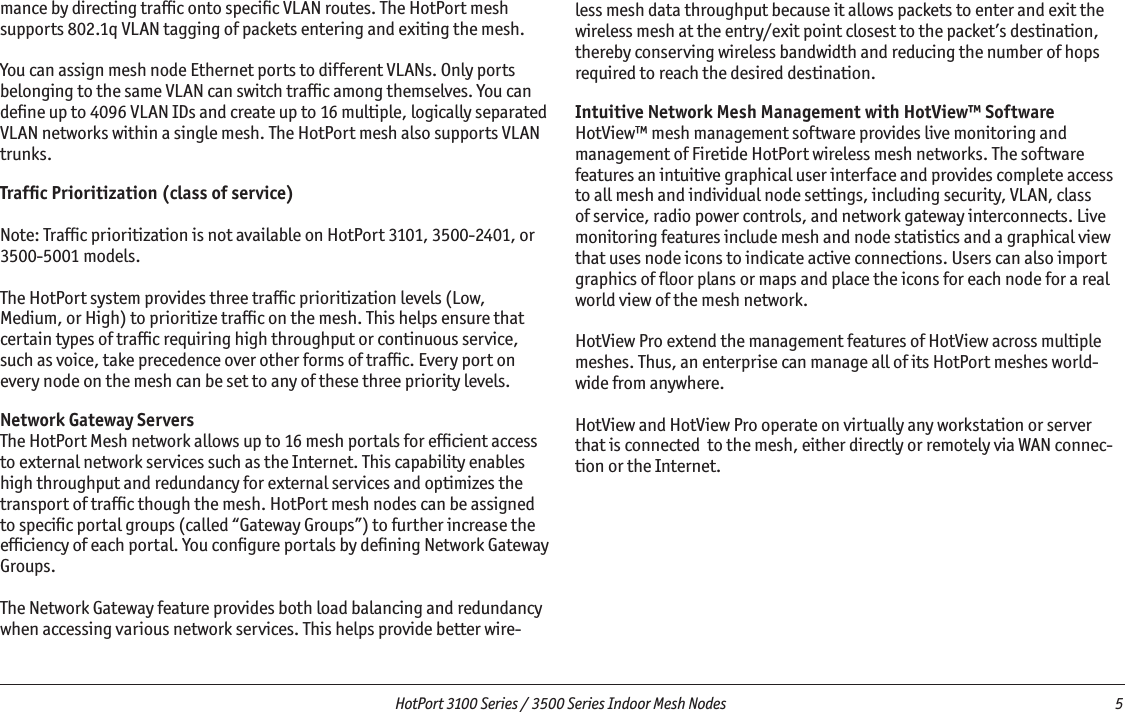   HotPort 3100 Series / 3500 Series Indoor Mesh Nodes  5 mance by directing trafﬁc onto speciﬁc VLAN routes. The HotPort mesh supports 802.1q VLAN tagging of packets entering and exiting the mesh. You can assign mesh node Ethernet ports to different VLANs. Only ports belonging to the same VLAN can switch trafﬁc among themselves. You can deﬁne up to 4096 VLAN IDs and create up to 16 multiple, logically separated VLAN networks within a single mesh. The HotPort mesh also supports VLAN trunks.Trafﬁc Prioritization (class of service)Note: Trafﬁc prioritization is not available on HotPort 3101, 3500-2401, or 3500-5001 models.The HotPort system provides three trafﬁc prioritization levels (Low,Medium, or High) to prioritize trafﬁc on the mesh. This helps ensure thatcertain types of trafﬁc requiring high throughput or continuous service,such as voice, take precedence over other forms of trafﬁc. Every port onevery node on the mesh can be set to any of these three priority levels. Network Gateway ServersThe HotPort Mesh network allows up to 16 mesh portals for efﬁcient access to external network services such as the Internet. This capability enables high throughput and redundancy for external services and optimizes the transport of trafﬁc though the mesh. HotPort mesh nodes can be assigned to speciﬁc portal groups (called “Gateway Groups”) to further increase the efﬁciency of each portal. You conﬁgure portals by deﬁning Network Gateway Groups. The Network Gateway feature provides both load balancing and redundancy when accessing various network services. This helps provide better wire-less mesh data throughput because it allows packets to enter and exit the wireless mesh at the entry/exit point closest to the packet’s destination, thereby conserving wireless bandwidth and reducing the number of hops required to reach the desired destination. Intuitive Network Mesh Management with HotView™ SoftwareHotView™ mesh management software provides live monitoring and management of Firetide HotPort wireless mesh networks. The software features an intuitive graphical user interface and provides complete access to all mesh and individual node settings, including security, VLAN, class of service, radio power controls, and network gateway interconnects. Live monitoring features include mesh and node statistics and a graphical view that uses node icons to indicate active connections. Users can also import graphics of ﬂoor plans or maps and place the icons for each node for a real world view of the mesh network. HotView Pro extend the management features of HotView across multiple meshes. Thus, an enterprise can manage all of its HotPort meshes world-wide from anywhere.HotView and HotView Pro operate on virtually any workstation or server that is connected  to the mesh, either directly or remotely via WAN connec-tion or the Internet.