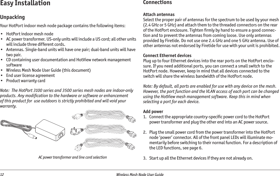 12  Wireless Mesh Node User Guide AC power transformer and line cord selectionEasy InstallationUnpackingYour HotPort indoor mesh node package contains the following items:•  HotPort indoor mesh node•  AC power transformer. US-only units will include a US cord; all other units will include three different cords.•  Antennas. Single-band units will have one pair; dual-band units will have two pair.•  CD containing user documentation and HotView network management software•  Wireless Mesh Node User Guide (this document)•  End user license agreement•  Product warranty cardNote:  The HotPort 3100 series and 3500 series mesh nodes are indoor-only products. Any modiﬁcation to the hardware or software or enhancement of this product for  use outdoors is strictly prohibited and will void your warranty.ConnectionsAttach antennasSelect the proper pair of antennas for the spectrum to be used by your mesh (2.4 GHz or 5 GHz) and attach them to the threaded connectors on the rear of the HotPort enclosure. Tighten ﬁrmly by hand to ensure a good connec-tion and to prevent the antennas from coming loose. Use only antennas provided by Firetide. Do not use one 2.4 GHz and one 5 GHz antenna. Use of other antennas not endorsed by Firetide for use with your unit is prohibited.Connect Ethernet devicesPlug up to four Ethernet devices into the rear ports on the HotPort enclo-sure. If you need additional ports, you can connect a small switch to the HotPort node. However, keep in mind that all devices connected to the switch will share the wireless bandwidth of the HotPort node.Note: By default, all ports are enabled for use with any device on the mesh. However, the port function and the VLAN access of each port can be changed using the HotView mesh management software. Keep this in mind when selecting a port for each device.Add power1.  Connect the appropriate country-speciﬁc power cord to the HotPort power transformer and plug the other end into an AC power source.2.  Plug the small power cord from the power transformer into the HotPort node ‘power’ connector. All of the front panel LEDs will illuminate mo-mentarily before switching to their normal function. For a description of the LED functions, see page 6.3.  Start up all the Ethernet devices if they are not already on.