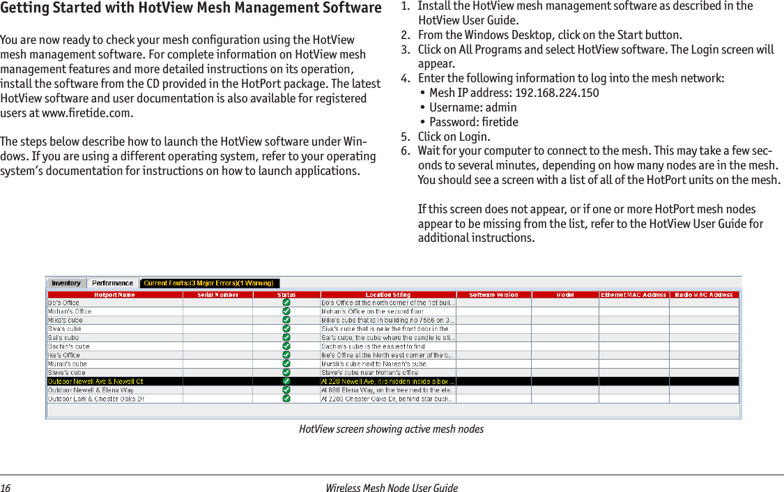 16  Wireless Mesh Node User Guide HotView screen showing active mesh nodesGetting Started with HotView Mesh Management SoftwareYou are now ready to check your mesh conﬁguration using the HotView mesh management software. For complete information on HotView mesh management features and more detailed instructions on its operation, install the software from the CD provided in the HotPort package. The latest HotView software and user documentation is also available for registered users at www.ﬁretide.com.The steps below describe how to launch the HotView software under Win-dows. If you are using a different operating system, refer to your operating system’s documentation for instructions on how to launch applications.1.   Install the HotView mesh management software as described in the HotView User Guide.2.   From the Windows Desktop, click on the Start button.3.   Click on All Programs and select HotView software. The Login screen will appear.4.   Enter the following information to log into the mesh network:• Mesh IP address: 192.168.224.150• Username: admin• Password: ﬁretide5.   Click on Login.6.  Wait for your computer to connect to the mesh. This may take a few sec-onds to several minutes, depending on how many nodes are in the mesh. You should see a screen with a list of all of the HotPort units on the mesh.   If this screen does not appear, or if one or more HotPort mesh nodes appear to be missing from the list, refer to the HotView User Guide for additional instructions.