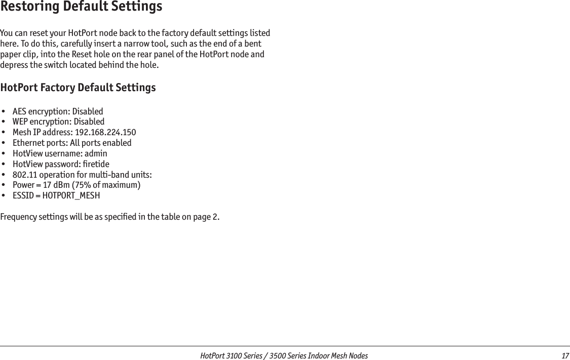  HotPort 3100 Series / 3500 Series Indoor Mesh Nodes  17 Restoring Default SettingsYou can reset your HotPort node back to the factory default settings listed here. To do this, carefully insert a narrow tool, such as the end of a bent paper clip, into the Reset hole on the rear panel of the HotPort node and depress the switch located behind the hole. HotPort Factory Default Settings•  AES encryption: Disabled•  WEP encryption: Disabled•  Mesh IP address: 192.168.224.150•  Ethernet ports: All ports enabled•  HotView username: admin•  HotView password: ﬁretide•  802.11 operation for multi-band units: •  Power = 17 dBm (75% of maximum)•  ESSID = HOTPORT_MESHFrequency settings will be as speciﬁed in the table on page 2.