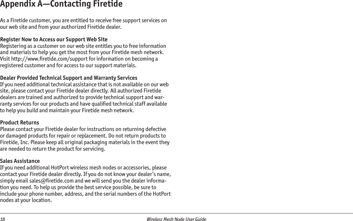 18  Wireless Mesh Node User Guide Appendix A—Contacting FiretideAs a Firetide customer, you are entitled to receive free support services on our web site and from your authorized Firetide dealer.Register Now to Access our Support Web SiteRegistering as a customer on our web site entitles you to free information and materials to help you get the most from your Firetide mesh network. Visit http://www.ﬁretide.com/support for information on becoming a registered customer and for access to our support materials.Dealer Provided Technical Support and Warranty ServicesIf you need additional technical assistance that is not available on our web site, please contact your Firetide dealer directly. All authorized Firetide dealers are trained and authorized to provide technical support and war-ranty services for our products and have qualiﬁed technical staff available to help you build and maintain your Firetide mesh network.Product ReturnsPlease contact your Firetide dealer for instructions on returning defective or damaged products for repair or replacement. Do not return products to Firetide, Inc. Please keep all original packaging materials in the event they are needed to return the product for servicing.Sales AssistanceIf you need additional HotPort wireless mesh nodes or accessories, please contact your Firetide dealer directly. If you do not know your dealer’s name, simply email sales@ﬁretide.com and we will send you the dealer informa-tion you need. To help us provide the best service possible, be sure to include your phone number, address, and the serial numbers of the HotPort nodes at your location. 