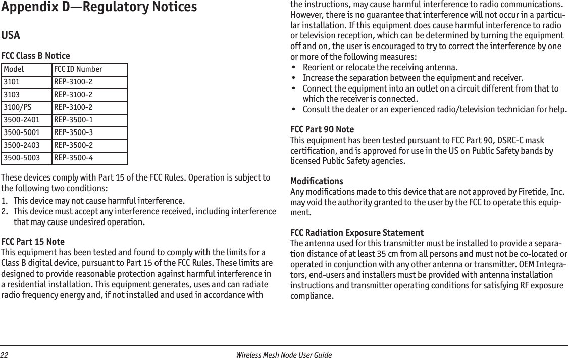 22  Wireless Mesh Node User Guide Appendix D—Regulatory NoticesUSAFCC Class B NoticeModel FCC ID Number3101 REP-3100-23103 REP-3100-23100/PS REP-3100-23500-2401 REP-3500-13500-5001 REP-3500-33500-2403 REP-3500-23500-5003 REP-3500-4These devices comply with Part 15 of the FCC Rules. Operation is subject to the following two conditions:1.   This device may not cause harmful interference.2.   This device must accept any interference received, including interference that may cause undesired operation.FCC Part 15 NoteThis equipment has been tested and found to comply with the limits for a Class B digital device, pursuant to Part 15 of the FCC Rules. These limits are designed to provide reasonable protection against harmful interference in a residential installation. This equipment generates, uses and can radiate radio frequency energy and, if not installed and used in accordance with the instructions, may cause harmful interference to radio communications. However, there is no guarantee that interference will not occur in a particu-lar installation. If this equipment does cause harmful interference to radio or television reception, which can be determined by turning the equipment off and on, the user is encouraged to try to correct the interference by one or more of the following measures:•  Reorient or relocate the receiving antenna.•  Increase the separation between the equipment and receiver.•  Connect the equipment into an outlet on a circuit different from that to which the receiver is connected.•  Consult the dealer or an experienced radio/television technician for help.FCC Part 90 NoteThis equipment has been tested pursuant to FCC Part 90, DSRC-C mask certiﬁcation, and is approved for use in the US on Public Safety bands by licensed Public Safety agencies.ModiﬁcationsAny modiﬁcations made to this device that are not approved by Firetide, Inc. may void the authority granted to the user by the FCC to operate this equip-ment.FCC Radiation Exposure StatementThe antenna used for this transmitter must be installed to provide a separa-tion distance of at least 35 cm from all persons and must not be co-located or operated in conjunction with any other antenna or transmitter. OEM Integra-tors, end-users and installers must be provided with antenna installation instructions and transmitter operating conditions for satisfying RF exposure compliance.