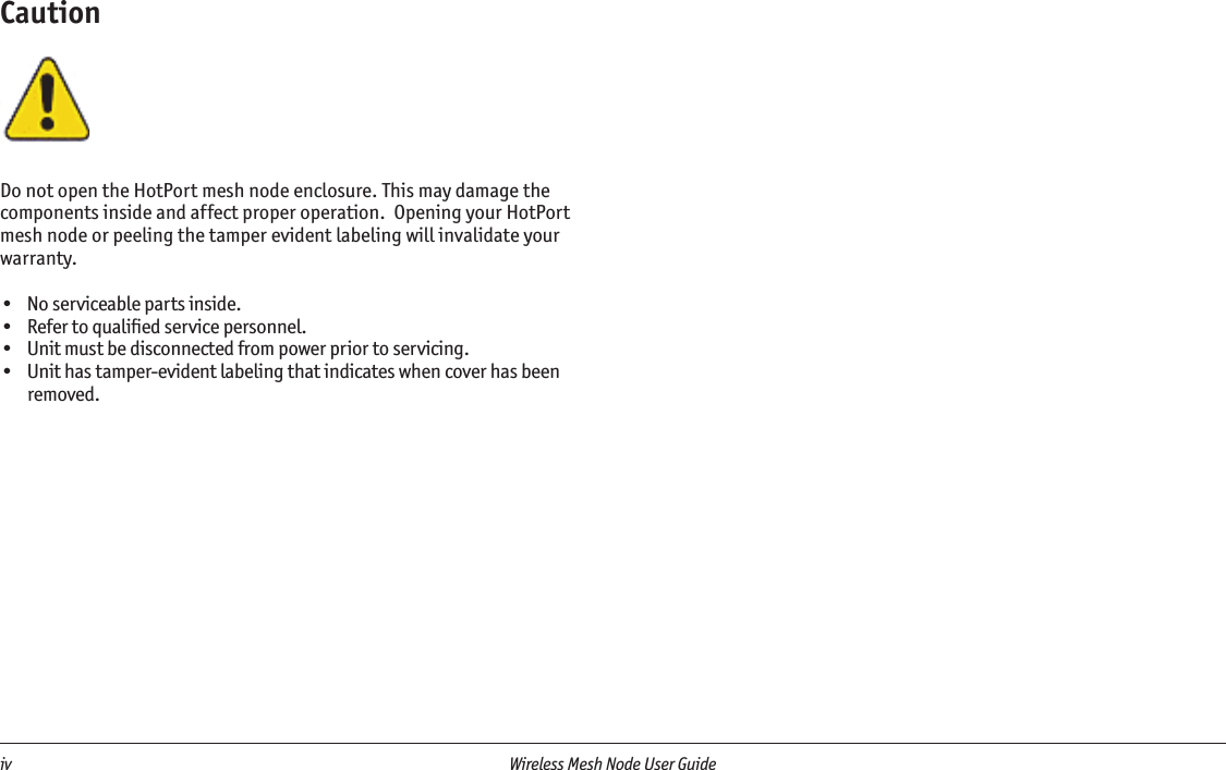 iv  Wireless Mesh Node User Guide CautionDo not open the HotPort mesh node enclosure. This may damage the components inside and affect proper operation.  Opening your HotPort mesh node or peeling the tamper evident labeling will invalidate your warranty.•  No serviceable parts inside.•  Refer to qualiﬁed service personnel.•  Unit must be disconnected from power prior to servicing.•  Unit has tamper-evident labeling that indicates when cover has been removed.