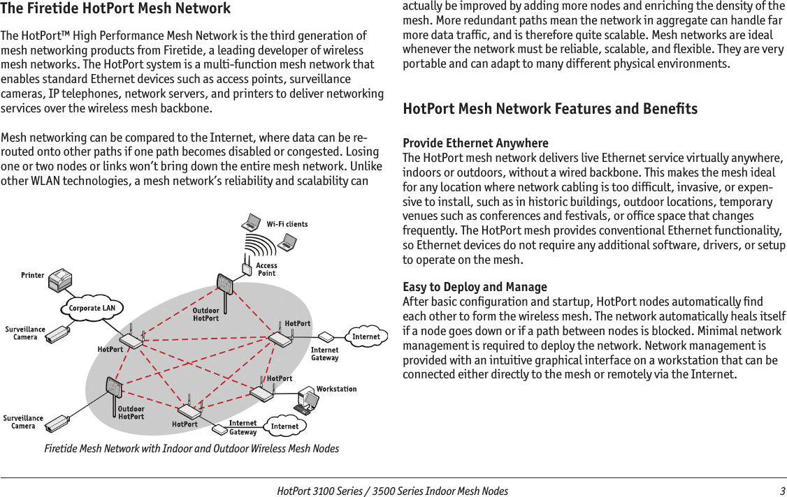  HotPort 3100 Series / 3500 Series Indoor Mesh Nodes  3 Firetide Mesh Network with Indoor and Outdoor Wireless Mesh NodesThe Firetide HotPort Mesh NetworkThe HotPort™ High Performance Mesh Network is the third generation of mesh networking products from Firetide, a leading developer of wireless mesh networks. The HotPort system is a multi-function mesh network that enables standard Ethernet devices such as access points, surveillance cameras, IP telephones, network servers, and printers to deliver networking services over the wireless mesh backbone. Mesh networking can be compared to the Internet, where data can be re-routed onto other paths if one path becomes disabled or congested. Losing one or two nodes or links won’t bring down the entire mesh network. Unlike other WLAN technologies, a mesh network’s reliability and scalability can actually be improved by adding more nodes and enriching the density of the mesh. More redundant paths mean the network in aggregate can handle far more data trafﬁc, and is therefore quite scalable. Mesh networks are ideal whenever the network must be reliable, scalable, and ﬂexible. They are very portable and can adapt to many different physical environments.HotPort Mesh Network Features and BeneﬁtsProvide Ethernet AnywhereThe HotPort mesh network delivers live Ethernet service virtually anywhere, indoors or outdoors, without a wired backbone. This makes the mesh ideal for any location where network cabling is too difﬁcult, invasive, or expen-sive to install, such as in historic buildings, outdoor locations, temporary venues such as conferences and festivals, or ofﬁce space that changes frequently. The HotPort mesh provides conventional Ethernet functionality, so Ethernet devices do not require any additional software, drivers, or setup to operate on the mesh. Easy to Deploy and ManageAfter basic conﬁguration and startup, HotPort nodes automatically ﬁnd each other to form the wireless mesh. The network automatically heals itself if a node goes down or if a path between nodes is blocked. Minimal network management is required to deploy the network. Network management is provided with an intuitive graphical interface on a workstation that can be connected either directly to the mesh or remotely via the Internet.