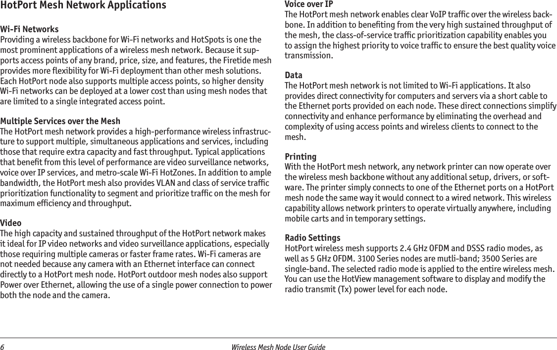 6  Wireless Mesh Node User Guide HotPort Mesh Network ApplicationsWi-Fi NetworksProviding a wireless backbone for Wi-Fi networks and HotSpots is one the most prominent applications of a wireless mesh network. Because it sup-ports access points of any brand, price, size, and features, the Firetide mesh provides more ﬂexibility for Wi-Fi deployment than other mesh solutions. Each HotPort node also supports multiple access points, so higher density Wi-Fi networks can be deployed at a lower cost than using mesh nodes that are limited to a single integrated access point.Multiple Services over the MeshThe HotPort mesh network provides a high-performance wireless infrastruc-ture to support multiple, simultaneous applications and services, including those that require extra capacity and fast throughput. Typical applications that beneﬁt from this level of performance are video surveillance networks, voice over IP services, and metro-scale Wi-Fi HotZones. In addition to ample bandwidth, the HotPort mesh also provides VLAN and class of service trafﬁc prioritization functionality to segment and prioritize trafﬁc on the mesh for maximum efﬁciency and throughput.VideoThe high capacity and sustained throughput of the HotPort network makes it ideal for IP video networks and video surveillance applications, especially those requiring multiple cameras or faster frame rates. Wi-Fi cameras are not needed because any camera with an Ethernet interface can connect directly to a HotPort mesh node. HotPort outdoor mesh nodes also support Power over Ethernet, allowing the use of a single power connection to power both the node and the camera.Voice over IPThe HotPort mesh network enables clear VoIP trafﬁc over the wireless back-bone. In addition to beneﬁting from the very high sustained throughput of the mesh, the class-of-service trafﬁc prioritization capability enables you to assign the highest priority to voice trafﬁc to ensure the best quality voice transmission.DataThe HotPort mesh network is not limited to Wi-Fi applications. It also provides direct connectivity for computers and servers via a short cable to the Ethernet ports provided on each node. These direct connections simplify connectivity and enhance performance by eliminating the overhead and complexity of using access points and wireless clients to connect to the mesh. PrintingWith the HotPort mesh network, any network printer can now operate over the wireless mesh backbone without any additional setup, drivers, or soft-ware. The printer simply connects to one of the Ethernet ports on a HotPort mesh node the same way it would connect to a wired network. This wireless capability allows network printers to operate virtually anywhere, including mobile carts and in temporary settings.Radio SettingsHotPort wireless mesh supports 2.4 GHz OFDM and DSSS radio modes, as well as 5 GHz OFDM. 3100 Series nodes are mutli-band; 3500 Series are single-band. The selected radio mode is applied to the entire wireless mesh. You can use the HotView management software to display and modify the radio transmit (Tx) power level for each node.