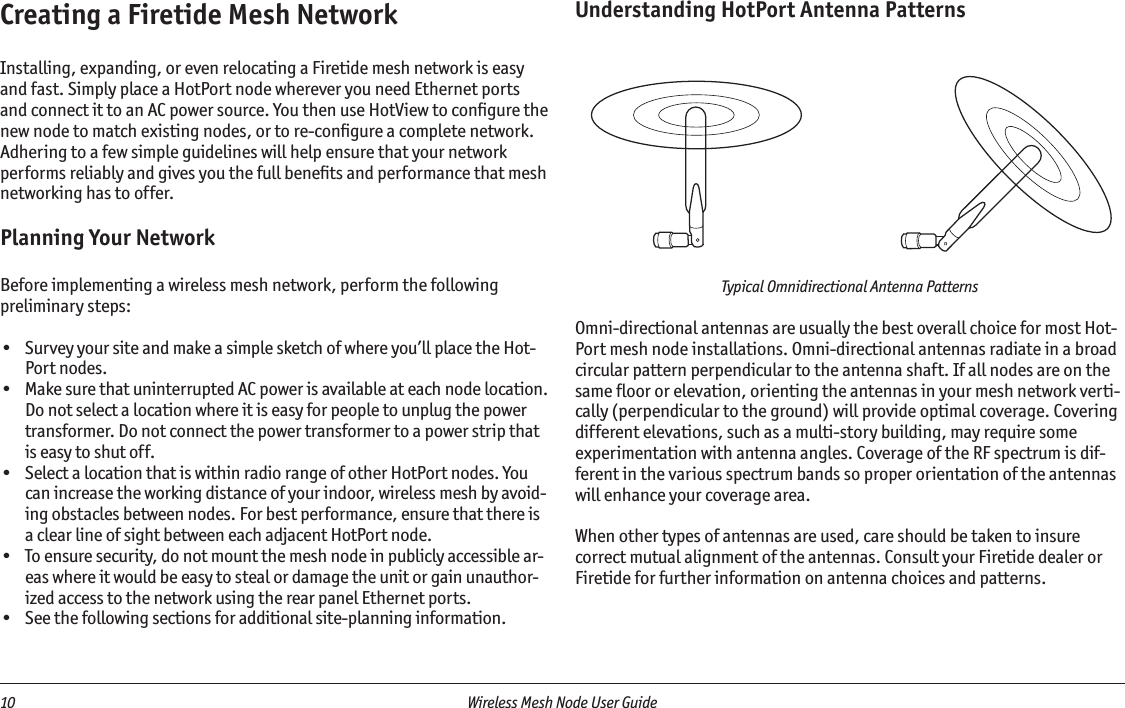 10  Wireless Mesh Node User Guide Creating a Firetide Mesh NetworkInstalling, expanding, or even relocating a Firetide mesh network is easy and fast. Simply place a HotPort node wherever you need Ethernet ports and connect it to an AC power source. You then use HotView to conﬁgure the new node to match existing nodes, or to re-conﬁgure a complete network.Adhering to a few simple guidelines will help ensure that your network performs reliably and gives you the full beneﬁts and performance that mesh networking has to offer.Planning Your NetworkBefore implementing a wireless mesh network, perform the following preliminary steps:•  Survey your site and make a simple sketch of where you’ll place the Hot-Port nodes.•  Make sure that uninterrupted AC power is available at each node location. Do not select a location where it is easy for people to unplug the power transformer. Do not connect the power transformer to a power strip that is easy to shut off.•  Select a location that is within radio range of other HotPort nodes. You can increase the working distance of your indoor, wireless mesh by avoid-ing obstacles between nodes. For best performance, ensure that there is a clear line of sight between each adjacent HotPort node.•  To ensure security, do not mount the mesh node in publicly accessible ar-eas where it would be easy to steal or damage the unit or gain unauthor-ized access to the network using the rear panel Ethernet ports. •  See the following sections for additional site-planning information.Understanding HotPort Antenna PatternsTypical Omnidirectional Antenna PatternsOmni-directional antennas are usually the best overall choice for most Hot-Port mesh node installations. Omni-directional antennas radiate in a broad circular pattern perpendicular to the antenna shaft. If all nodes are on the same ﬂoor or elevation, orienting the antennas in your mesh network verti-cally (perpendicular to the ground) will provide optimal coverage. Covering different elevations, such as a multi-story building, may require some experimentation with antenna angles. Coverage of the RF spectrum is dif-ferent in the various spectrum bands so proper orientation of the antennas will enhance your coverage area. When other types of antennas are used, care should be taken to insure correct mutual alignment of the antennas. Consult your Firetide dealer or Firetide for further information on antenna choices and patterns.