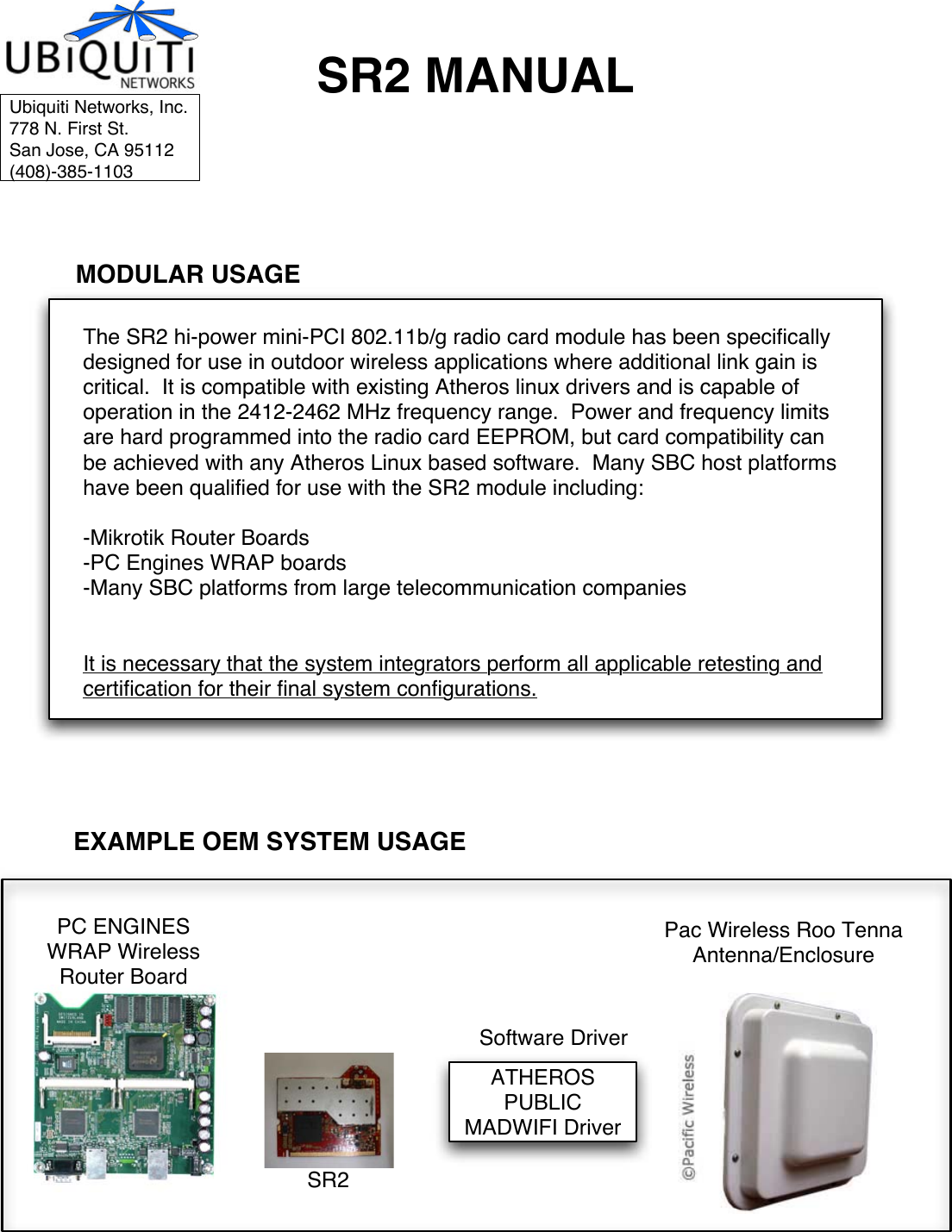 SR2 MANUALThe SR2 hi-power mini-PCI 802.11b/g radio card module has been specifically designed for use in outdoor wireless applications where additional link gain is critical.  It is compatible with existing Atheros linux drivers and is capable of operation in the 2412-2462 MHz frequency range.  Power and frequency limits are hard programmed into the radio card EEPROM, but card compatibility can be achieved with any Atheros Linux based software.  Many SBC host platforms have been qualified for use with the SR2 module including:-Mikrotik Router Boards-PC Engines WRAP boards-Many SBC platforms from large telecommunication companiesIt is necessary that the system integrators perform all applicable retesting and certification for their final system configurations.EXAMPLE OEM SYSTEM USAGEMODULAR USAGEPC ENGINES WRAP Wireless Router BoardATHEROS PUBLIC MADWIFI DriverUbiquiti Networks, Inc.778 N. First St.San Jose, CA 95112(408)-385-1103SR2Pac Wireless Roo TennaAntenna/EnclosureSoftware Driver