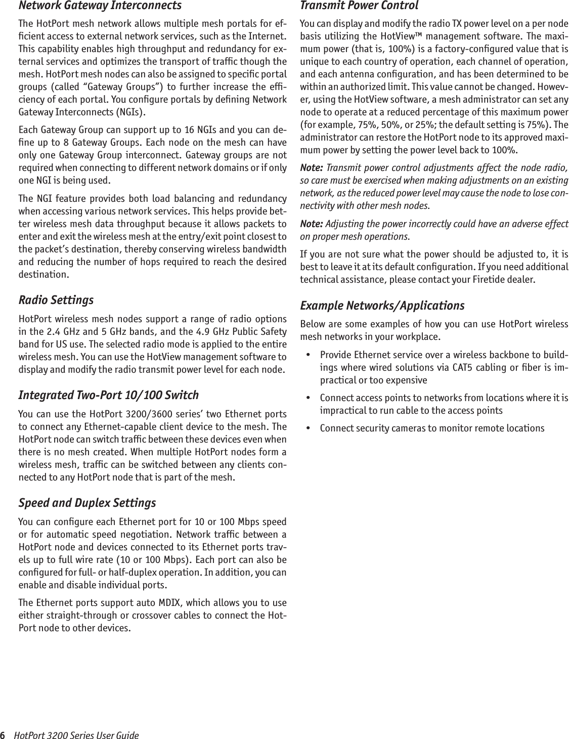 6    HotPort 3200 Series User GuideNetwork Gateway InterconnectsThe HotPort mesh network allows multiple mesh portals for ef-ﬁcient access to external network services, such as the Internet. This capability enables high throughput and redundancy for ex-ternal services and optimizes the transport of trafﬁc though the mesh. HotPort mesh nodes can also be assigned to speciﬁc portal groups  (called  “Gateway  Groups”)  to  further  increase  the  efﬁ-ciency of each portal. You conﬁgure portals by deﬁning Network Gateway Interconnects (NGIs).Each Gateway Group can support up to 16 NGIs and you can de-ﬁne up to 8 Gateway Groups. Each node on the mesh can have only  one  Gateway Group  interconnect.  Gateway groups are  not required when connecting to different network domains or if only one NGI is being used.The  NGI  feature  provides  both  load  balancing  and  redundancy when accessing various network services. This helps provide bet-ter wireless mesh data throughput because it allows packets to enter and exit the wireless mesh at the entry/exit point closest to the packet’s destination, thereby conserving wireless bandwidth and reducing the number of hops required to reach the desired destination. Radio SettingsHotPort  wireless  mesh  nodes support  a range  of radio  options in the 2.4 GHz and 5 GHz bands, and the 4.9 GHz Public Safety band for US use. The selected radio mode is applied to the entire wireless mesh. You can use the HotView management software to display and modify the radio transmit power level for each node.Integrated Two-Port 10/100 SwitchYou  can  use  the HotPort  3200/3600  series’ two Ethernet ports to connect any Ethernet-capable client device to the mesh. The HotPort node can switch trafﬁc between these devices even when there is no mesh created. When multiple HotPort nodes form a wireless mesh, trafﬁc can be switched between any clients con-nected to any HotPort node that is part of the mesh.Speed and Duplex SettingsYou can conﬁgure each Ethernet port for 10 or 100 Mbps speed or  for  automatic  speed  negotiation.  Network  trafﬁc  between  a HotPort node and devices connected to its Ethernet ports trav-els up to full wire rate (10 or 100 Mbps). Each port can also be conﬁgured for full- or half-duplex operation. In addition, you can enable and disable individual ports.The Ethernet ports support auto MDIX, which allows you to use either straight-through or crossover cables to connect the Hot-Port node to other devices.Transmit Power ControlYou can display and modify the radio TX power level on a per node basis  utilizing  the  HotView™  management  software. The  maxi-mum power (that is, 100%) is a factory-conﬁgured value that is unique to each country of operation, each channel of operation, and each antenna conﬁguration, and has been determined to be within an authorized limit. This value cannot be changed. Howev-er, using the HotView software, a mesh administrator can set any node to operate at a reduced percentage of this maximum power (for example, 75%, 50%, or 25%; the default setting is 75%). The administrator can restore the HotPort node to its approved maxi-mum power by setting the power level back to 100%.Note: Transmit power control adjustments affect  the  node  radio, so care must be exercised when making adjustments on an existing network, as the reduced power level may cause the node to lose con-nectivity with other mesh nodes.Note: Adjusting the power incorrectly could have an adverse effect on proper mesh operations.If you are not sure  what  the  power should be adjusted  to, it is best to leave it at its default conﬁguration. If you need additional technical assistance, please contact your Firetide dealer.Example Networks/ApplicationsBelow are some examples of  how you can use HotPort  wireless mesh networks in your workplace.  •  Provide Ethernet service over a wireless backbone to build-ings where wired solutions via CAT5 cabling  or  ﬁber  is  im-practical or too expensive  •  Connect access points to networks from locations where it is impractical to run cable to the access points  •  Connect security cameras to monitor remote locations