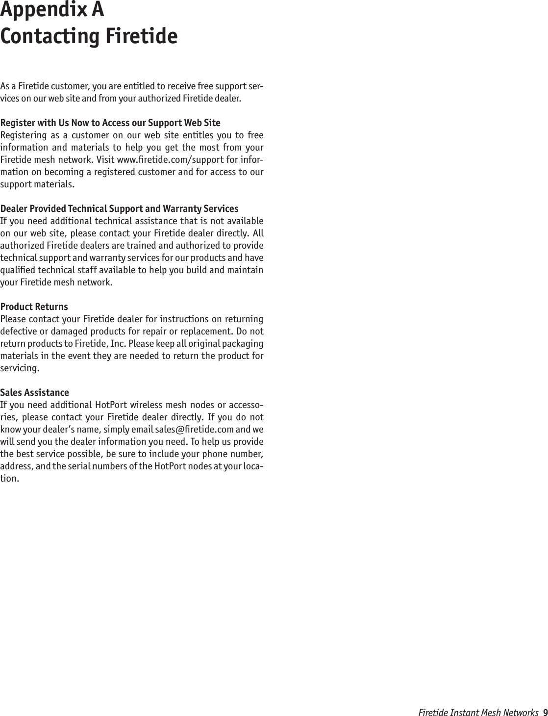Firetide Instant Mesh Networks  9Appendix A  Contacting FiretideAs a Firetide customer, you are entitled to receive free support ser-vices on our web site and from your authorized Firetide dealer.Register with Us Now to Access our Support Web SiteRegistering  as  a  customer  on  our  web  site  entitles  you  to  free information  and  materials  to  help  you  get  the  most  from  your Firetide mesh network. Visit www.ﬁretide.com/support for infor-mation on becoming a registered customer and for access to our support materials.Dealer Provided Technical Support and Warranty ServicesIf you need additional  technical  assistance that is not available on our web site, please contact your Firetide dealer directly. All authorized Firetide dealers are trained and authorized to provide technical support and warranty services for our products and have qualiﬁed technical staff available to help you build and maintain your Firetide mesh network.Product ReturnsPlease contact your Firetide dealer for instructions on returning defective or damaged products for repair or replacement. Do not return products to Firetide, Inc. Please keep all original packaging materials in the event they are needed to return the product for servicing.Sales AssistanceIf you need additional HotPort wireless mesh nodes  or accesso-ries,  please  contact  your  Firetide  dealer  directly.  If  you  do  not know your dealer’s name, simply email sales@ﬁretide.com and we will send you the dealer information you need. To help us provide the best service possible, be sure to include your phone number, address, and the serial numbers of the HotPort nodes at your loca-tion. 