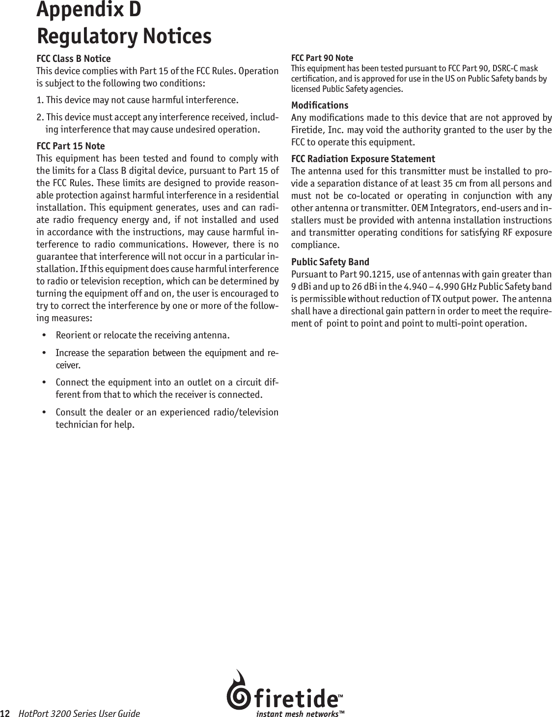 12    HotPort 3200 Series User GuideAppendix D  Regulatory NoticesFCC Class B NoticeThis device complies with Part 15 of the FCC Rules. Operation is subject to the following two conditions:1.  This device may not cause harmful interference.2.  This device must accept any interference received, includ-ing interference that may cause undesired operation.FCC Part 15 NoteThis equipment has been tested and found  to comply with the limits for a Class B digital device, pursuant to Part 15 of the FCC Rules. These limits are designed to provide reason-able protection against harmful interference in a residential installation.  This  equipment generates,  uses  and  can  radi-ate  radio  frequency  energy  and,  if  not  installed  and  used in accordance with the instructions, may cause harmful in-terference  to  radio  communications.  However,  there  is  no guarantee that interference will not occur in a particular in-stallation. If this equipment does cause harmful interference to radio or television reception, which can be determined by turning the equipment off and on, the user is encouraged to try to correct the interference by one or more of the follow-ing measures:  •   Reorient or relocate the receiving antenna.  •   Increase  the  separation between the equipment  and  re-ceiver.  •   Connect the equipment into an outlet on a circuit dif-ferent from that to which the receiver is connected.  •   Consult  the dealer or  an  experienced  radio/television  technician for help.FCC Part 90 NoteThis equipment has been tested pursuant to FCC Part 90, DSRC-C mask certiﬁcation, and is approved for use in the US on Public Safety bands by licensed Public Safety agencies.ModiﬁcationsAny modiﬁcations made to this device that are not approved by Firetide, Inc. may void the authority granted to the user by the FCC to operate this equipment.FCC Radiation Exposure StatementThe antenna used for this transmitter must be installed to pro-vide a separation distance of at least 35 cm from all persons and must  not  be  co-located  or  operating  in  conjunction  with  any other antenna or transmitter. OEM Integrators, end-users and in-stallers must be provided with antenna installation instructions and transmitter operating conditions for satisfying RF exposure compliance.Public Safety BandPursuant to Part 90.1215, use of antennas with gain greater than 9 dBi and up to 26 dBi in the 4.940 – 4.990 GHz Public Safety band is permissible without reduction of TX output power.  The antenna shall have a directional gain pattern in order to meet the require-ment of  point to point and point to multi-point operation.