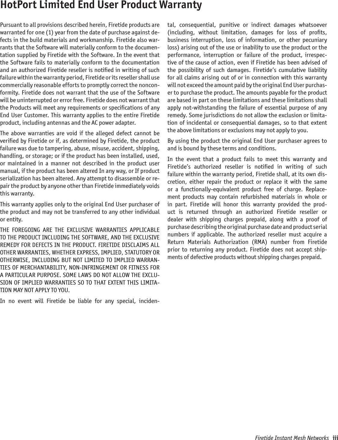 Firetide Instant Mesh Networks   iiiHotPort Limited End User Product WarrantyPursuant to all provisions described herein, Firetide products are warranted for one (1) year from the date of purchase against de-fects in the build materials and workmanship. Firetide also war-rants that the Software will materially conform to the documen-tation supplied by Firetide with the Software. In the event that the  Software  fails  to  materially conform to the  documentation and an authorized Firetide reseller is notiﬁed in writing of such failure within the warranty period, Firetide or its reseller shall use commercially reasonable efforts to promptly correct the noncon-formity. Firetide does not warrant that the use of the Software will be uninterrupted or error free. Firetide does not warrant that the Products will meet any requirements or speciﬁcations of any End User Customer. This warranty applies to the entire Firetide product, including antennas and the AC power adapter.The  above  warranties  are  void  if  the  alleged  defect  cannot  be veriﬁed by Firetide or if, as determined by Firetide, the product failure was due to tampering, abuse, misuse, accident, shipping, handling, or storage; or if the product has been installed, used, or  maintained  in  a  manner  not  described  in  the  product  user manual, if the product has been altered In any way, or If product serialization has been altered. Any attempt to disassemble or re-pair the product by anyone other than Firetide immediately voids this warranty.This warranty applies only to the original End User purchaser of the product and may not be transferred to any other individual or entity.THE  FOREGOING  ARE  THE  EXCLUSIVE  WARRANTIES  APPLICABLE TO THE PRODUCT INCLUDING THE SOFTWARE, AND THE EXCLUSIVE REMEDY FOR DEFECTS IN THE PRODUCT. FIRETIDE DISCLAIMS ALL OTHER WARRANTIES, WHETHER EXPRESS, IMPLIED, STATUTORY OR OTHERWISE, INCLUDING BUT NOT LIMITED TO IMPLIED WARRAN-TIES OF MERCHANTABILITY, NON-INFRINGEMENT OR FITNESS FOR A PARTICULAR PURPOSE. SOME LAWS DO NOT ALLOW THE EXCLU-SION OF IMPLIED WARRANTIES SO TO THAT EXTENT THIS LIMITA-TION MAY NOT APPLY TO YOU.In  no  event  will  Firetide  be  liable  for  any  special,  inciden-tal,  consequential,  punitive  or  indirect  damages  whatsoever (including,  without  limitation,  damages  for  loss  of  proﬁts,  business  interruption,  loss  of  information,  or  other  pecuniary loss) arising out of the use or inability to use the product or the performance,  interruption  or  failure  of  the  product,  irrespec-tive of the cause of action, even if Firetide has been advised of the  possibility  of  such  damages.  Firetide’s  cumulative  liability for all claims arising out of or in connection with this warranty  will not exceed the amount paid by the original End User purchas-er to purchase the product. The amounts payable for the product are based in part on these limitations and these limitations shall apply  not-withstanding  the  failure  of essential  purpose  of  any remedy. Some jurisdictions do not allow the exclusion or limita-tion of  incidental  or  consequential  damages,  so  to that  extent the above limitations or exclusions may not apply to you.By using the product the original End User purchaser agrees to and is bound by these terms and conditions.In  the  event  that  a  product  fails  to  meet  this  warranty  and Firetide’s  authorized  reseller  is  notiﬁed  in  writing  of  such  failure within the warranty period, Firetide shall, at its own dis-cretion,  either  repair  the  product  or  replace  it  with  the  same or  a  functionally-equivalent  product  free  of  charge.  Replace-ment  products  may  contain  refurbished  materials  in  whole  or in  part.  Firetide  will  honor  this  warranty  provided  the  prod-uct  is  returned  through  an  authorized  Firetide  reseller  or dealer  with  shipping  charges  prepaid,  along  with  a  proof  of  purchase describing the original purchase date and product serial  numbers  if  applicable.  The  authorized  reseller  must  acquire  a Return  Materials  Authorization  (RMA)  number  from  Firetide  prior  to  returning  any  product.  Firetide  does  not  accept  ship-ments of defective products without shipping charges prepaid.
