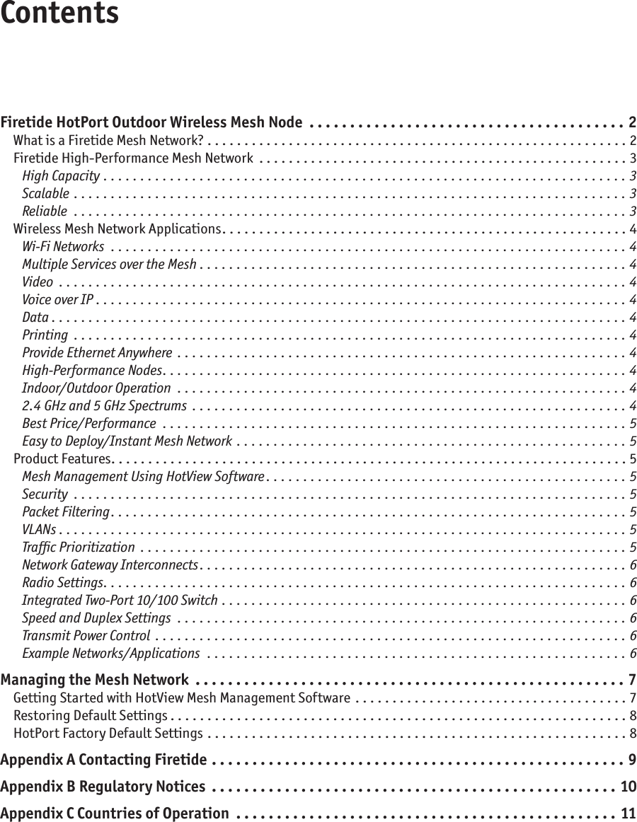 ContentsFiretide HotPort Outdoor Wireless Mesh Node  . . . . . . . . . . . . . . . . . . . . . . . . . . . . . . . . . . . . . . . 2What is a Firetide Mesh Network? .........................................................2Firetide High-Performance Mesh Network ..................................................3High Capacity .......................................................................3Scalable  ...........................................................................3Reliable ...........................................................................3Wireless Mesh Network Applications .......................................................4Wi-Fi Networks ......................................................................4Multiple Services over the Mesh ..........................................................4Video .............................................................................4Voice over IP ........................................................................4Data ..............................................................................4Printing ...........................................................................4Provide Ethernet Anywhere .............................................................4High-Performance Nodes ...............................................................4Indoor/Outdoor Operation .............................................................42.4 GHz and 5 GHz Spectrums ...........................................................4Best Price/Performance ...............................................................5Easy to Deploy/Instant Mesh Network .....................................................5Product Features ......................................................................5Mesh Management Using HotView Software .................................................5Security ...........................................................................5Packet Filtering ......................................................................5VLANs . . . . . . . . . . . . . . . . . . . . . . . . . . . . . . . . . . . . . . . . . . . . . . . . . . . . . . . . . . . . . . . . . . . . . . . . . . . . . 5Trafﬁc Prioritization ..................................................................5Network Gateway Interconnects ..........................................................6Radio Settings .......................................................................6Integrated Two-Port 10/100 Switch .......................................................6Speed and Duplex Settings .............................................................6Transmit Power Control ................................................................6Example Networks/Applications .........................................................6Managing the Mesh Network .....................................................7Getting Started with HotView Mesh Management Software  . . . . . . . . . . . . . . . . . . . . . . . . . . . . . . . . . . . . . 7Restoring Default Settings ..............................................................8HotPort Factory Default Settings .........................................................8Appendix A Contacting Firetide ...................................................9Appendix B Regulatory Notices ..................................................10Appendix C Countries of Operation ...............................................11