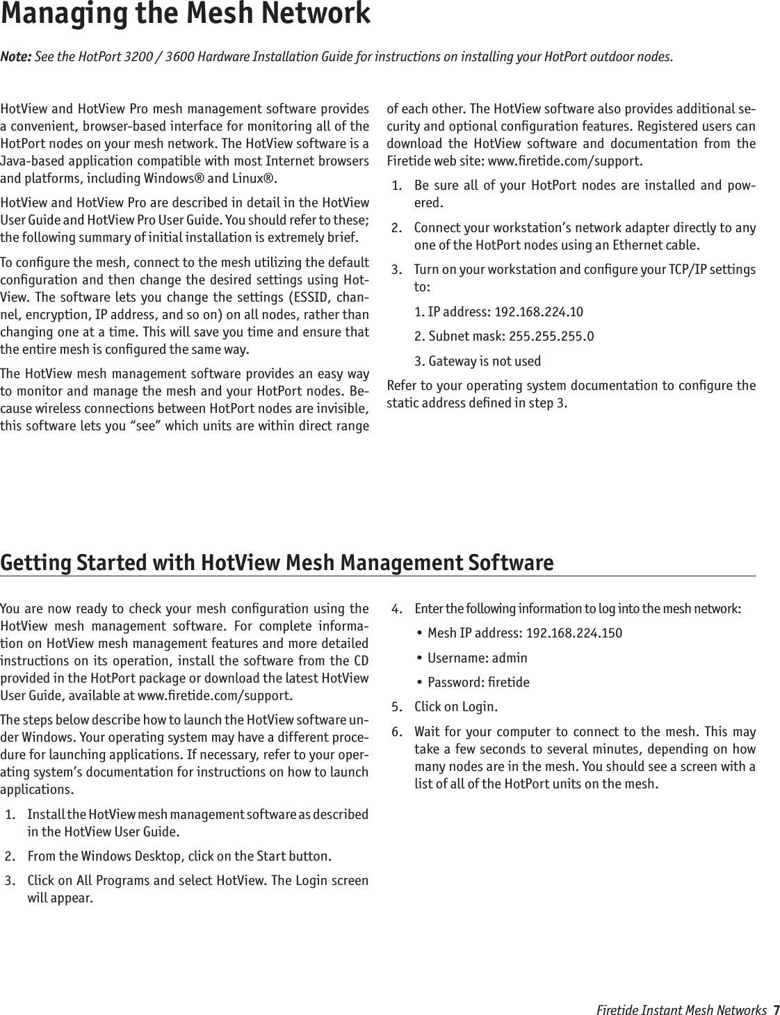 Firetide Instant Mesh Networks  7Managing the Mesh NetworkHotView and HotView Pro mesh management software provides a convenient, browser-based interface for monitoring all of the HotPort nodes on your mesh network. The HotView software is a Java-based application compatible with most Internet browsers and platforms, including Windows® and Linux®. HotView and HotView Pro are described in detail in the HotView User Guide and HotView Pro User Guide. You should refer to these; the following summary of initial installation is extremely brief.To conﬁgure the mesh, connect to the mesh utilizing the default conﬁguration  and  then change the  desired  settings using Hot-View.  The  software lets  you  change  the  settings  (ESSID,  chan-nel, encryption, IP address, and so on) on all nodes, rather than changing one at a time. This will save you time and ensure that the entire mesh is conﬁgured the same way. The HotView  mesh  management  software provides an easy way to monitor and manage the  mesh and your HotPort  nodes. Be-cause wireless connections between HotPort nodes are invisible, this software lets you “see” which units are within direct range of each other. The HotView software also provides additional se-curity and optional conﬁguration features. Registered users can download  the  HotView  software  and  documentation  from  the Firetide web site: www.ﬁretide.com/support.   1.   Be  sure  all  of  your  HotPort  nodes  are  installed  and  pow-ered. 2.   Connect your workstation’s network adapter directly to any one of the HotPort nodes using an Ethernet cable.  3.   Turn on your workstation and conﬁgure your TCP/IP settings to:    1. IP address: 192.168.224.10    2. Subnet mask: 255.255.255.0    3. Gateway is not usedRefer to your operating system documentation to conﬁgure the static address deﬁned in step 3.Note: See the HotPort 3200 / 3600 Hardware Installation Guide for instructions on installing your HotPort outdoor nodes.Getting Started with HotView Mesh Management SoftwareYou  are  now ready to  check your mesh conﬁguration  using the HotView  mesh  management  software.  For  complete  informa-tion on HotView mesh management features and more detailed instructions  on  its operation,  install  the  software  from the  CD provided in the HotPort package or download the latest HotView User Guide, available at www.ﬁretide.com/support.The steps below describe how to launch the HotView software un-der Windows. Your operating system may have a different proce-dure for launching applications. If necessary, refer to your oper-ating system’s documentation for instructions on how to launch applications.  1.   Install the HotView mesh management software as described in the HotView User Guide. 2.   From the Windows Desktop, click on the Start button. 3.   Click on All Programs and select HotView. The Login screen will appear. 4.   Enter the following information to log into the mesh network:    • Mesh IP address: 192.168.224.150    • Username: admin    • Password: ﬁretide 5.   Click on Login. 6.   Wait  for  your  computer  to  connect to  the  mesh.  This may take a few seconds to several  minutes,  depending  on  how many nodes are in the mesh. You should see a screen with a list of all of the HotPort units on the mesh.