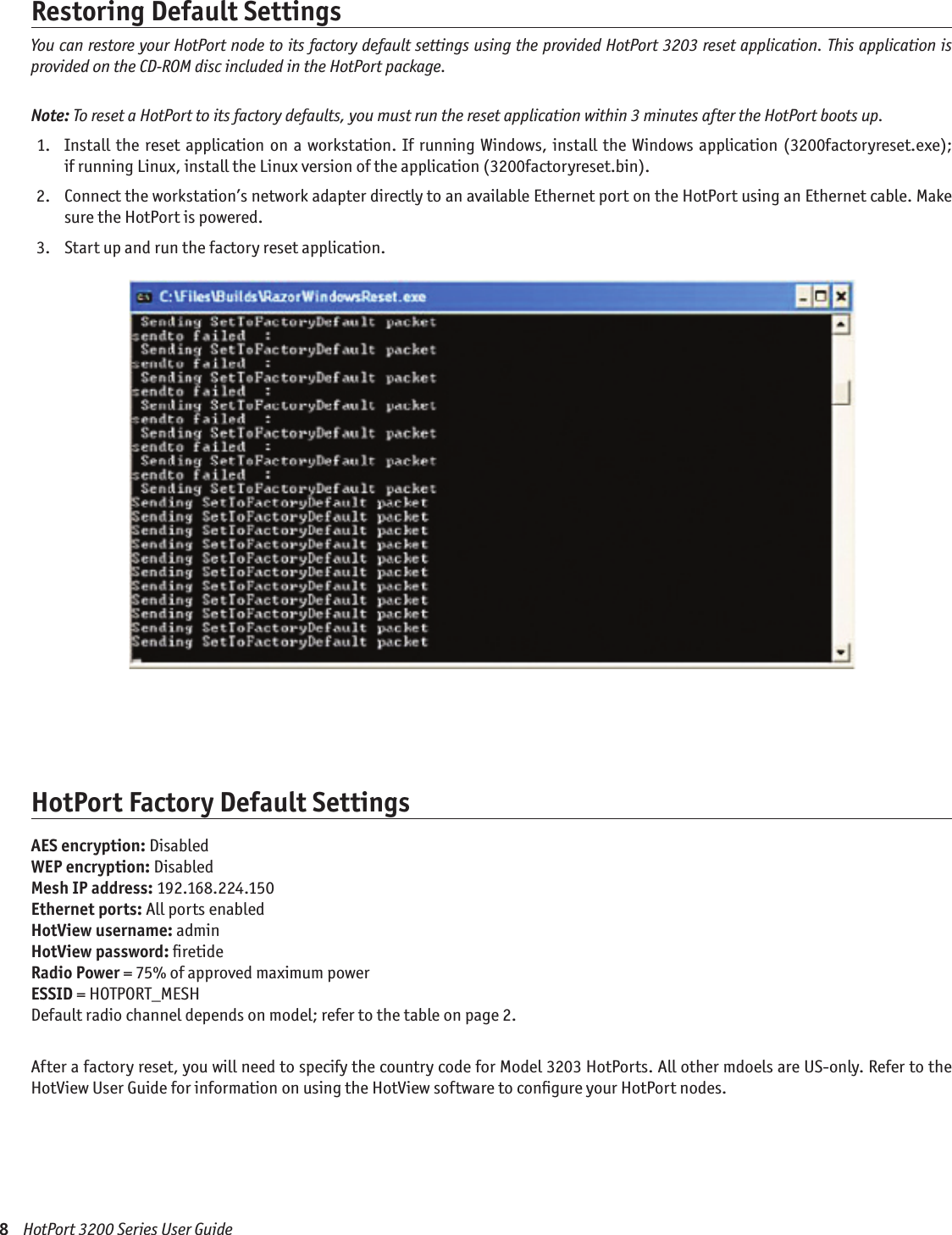 8    HotPort 3200 Series User GuideRestoring Default SettingsYou can restore your HotPort node to its factory default settings using the provided HotPort 3203 reset application. This application is provided on the CD-ROM disc included in the HotPort package.Note: To reset a HotPort to its factory defaults, you must run the reset application within 3 minutes after the HotPort boots up.  1.   Install the  reset application on a  workstation. If running  Windows,  install the  Windows application (3200factoryreset.exe);  if running Linux, install the Linux version of the application (3200factoryreset.bin). 2.   Connect the workstation’s network adapter directly to an available Ethernet port on the HotPort using an Ethernet cable. Make sure the HotPort is powered. 3.   Start up and run the factory reset application.HotPort Factory Default SettingsAES encryption: DisabledWEP encryption: DisabledMesh IP address: 192.168.224.150Ethernet ports: All ports enabledHotView username: adminHotView password: ﬁretideRadio Power = 75% of approved maximum powerESSID = HOTPORT_MESHDefault radio channel depends on model; refer to the table on page 2.After a factory reset, you will need to specify the country code for Model 3203 HotPorts. All other mdoels are US-only. Refer to the HotView User Guide for information on using the HotView software to conﬁgure your HotPort nodes.