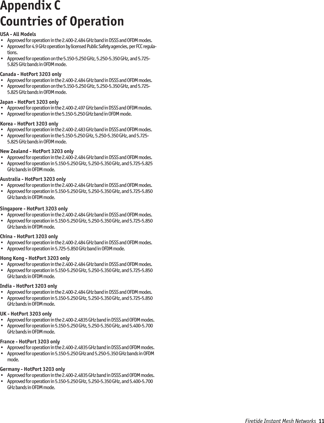 Firetide Instant Mesh Networks  11Appendix C  Countries of OperationUSA - All Models•  Approved for operation in the 2.400-2.484 GHz band in DSSS and OFDM modes.•  Approved for 4.9 GHz operation by licensed Public Safety agencies, per FCC regula-tions.•  Approved for operation on the 5.150-5.250 GHz, 5.250-5.350 GHz, and 5.725-5.825 GHz bands in OFDM mode. Canada - HotPort 3203 only•  Approved for operation in the 2.400-2.484 GHz band in DSSS and OFDM modes.•  Approved for operation on the 5.150-5.250 GHz, 5.250-5.350 GHz, and 5.725-5.825 GHz bands in OFDM mode. Japan - HotPort 3203 only•  Approved for operation in the 2.400-2.497 GHz band in DSSS and OFDM modes.•  Approved for operation in the 5.150-5.250 GHz band in OFDM mode. Korea - HotPort 3203 only•  Approved for operation in the 2.400-2.483 GHz band in DSSS and OFDM modes.•  Approved for operation in the 5.150-5.250 GHz, 5.250-5.350 GHz, and 5.725-5.825 GHz bands in OFDM mode. New Zealand - HotPort 3203 only•  Approved for operation in the 2.400-2.484 GHz band in DSSS and OFDM modes.•  Approved for operation in 5.150-5.250 GHz, 5.250-5.350 GHz, and 5.725-5.825 GHz bands in OFDM mode.Australia - HotPort 3203 only•  Approved for operation in the 2.400-2.484 GHz band in DSSS and OFDM modes.•  Approved for operation in 5.150-5.250 GHz, 5.250-5.350 GHz, and 5.725-5.850 GHz bands in OFDM mode.Singapore - HotPort 3203 only•  Approved for operation in the 2.400-2.484 GHz band in DSSS and OFDM modes.•  Approved for operation in 5.150-5.250 GHz, 5.250-5.350 GHz, and 5.725-5.850 GHz bands in OFDM mode.China - HotPort 3203 only•  Approved for operation in the 2.400-2.484 GHz band in DSSS and OFDM modes.•  Approved for operation in 5.725-5.850 GHz band in OFDM mode.Hong Kong - HotPort 3203 only•  Approved for operation in the 2.400-2.484 GHz band in DSSS and OFDM modes.•  Approved for operation in 5.150-5.250 GHz, 5.250-5.350 GHz, and 5.725-5.850 GHz bands in OFDM mode.India - HotPort 3203 only•  Approved for operation in the 2.400-2.484 GHz band in DSSS and OFDM modes.•  Approved for operation in 5.150-5.250 GHz, 5.250-5.350 GHz, and 5.725-5.850 GHz bands in OFDM mode.UK - HotPort 3203 only•  Approved for operation in the 2.400-2.4835 GHz band in DSSS and OFDM modes.•  Approved for operation in 5.150-5.250 GHz, 5.250-5.350 GHz, and 5.400-5.700 GHz bands in OFDM mode.France - HotPort 3203 only•  Approved for operation in the 2.400-2.4835 GHz band in DSSS and OFDM modes.•  Approved for operation in 5.150-5.250 GHz and 5.250-5.350 GHz bands in OFDM mode.Germany - HotPort 3203 only•  Approved for operation in the 2.400-2.4835 GHz band in DSSS and OFDM modes.•  Approved for operation in 5.150-5.250 GHz, 5.250-5.350 GHz, and 5.400-5.700 GHz bands in OFDM mode.