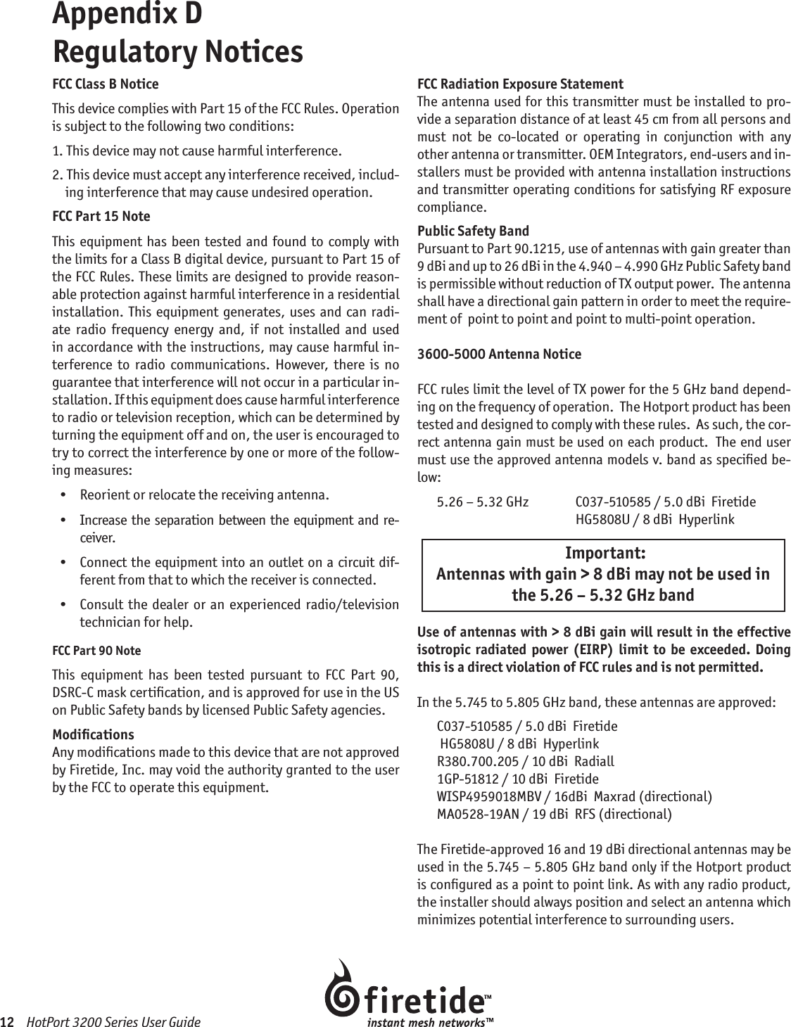 12    HotPort 3200 Series User GuideAppendix D  Regulatory NoticesFCC Class B NoticeThis device complies with Part 15 of the FCC Rules. Operation is subject to the following two conditions:1.  This device may not cause harmful interference.2.  This device must accept any interference received, includ-ing interference that may cause undesired operation.FCC Part 15 NoteThis equipment has been tested and found  to comply with the limits for a Class B digital device, pursuant to Part 15 of the FCC Rules. These limits are designed to provide reason-able protection against harmful interference in a residential installation.  This  equipment generates,  uses  and  can  radi-ate  radio  frequency  energy  and,  if  not  installed  and  used in accordance with the instructions, may cause harmful in-terference  to  radio  communications.  However,  there  is  no guarantee that interference will not occur in a particular in-stallation. If this equipment does cause harmful interference to radio or television reception, which can be determined by turning the equipment off and on, the user is encouraged to try to correct the interference by one or more of the follow-ing measures:  •   Reorient or relocate the receiving antenna.  •   Increase  the  separation between the equipment  and  re-ceiver.  •   Connect the equipment into an outlet on a circuit dif-ferent from that to which the receiver is connected.  •   Consult  the dealer or  an  experienced  radio/television  technician for help.FCC Part 90 NoteThis  equipment  has  been  tested  pursuant  to  FCC  Part  90, DSRC-C mask certiﬁcation, and is approved for use in the US on Public Safety bands by licensed Public Safety agencies.ModiﬁcationsAny modiﬁcations made to this device that are not approved by Firetide, Inc. may void the authority granted to the user by the FCC to operate this equipment.FCC Radiation Exposure StatementThe antenna used for this transmitter must be installed to pro-vide a separation distance of at least 45 cm from all persons and must  not  be  co-located  or  operating  in  conjunction  with  any other antenna or transmitter. OEM Integrators, end-users and in-stallers must be provided with antenna installation instructions and transmitter operating conditions for satisfying RF exposure compliance.Public Safety BandPursuant to Part 90.1215, use of antennas with gain greater than 9 dBi and up to 26 dBi in the 4.940 – 4.990 GHz Public Safety band is permissible without reduction of TX output power.  The antenna shall have a directional gain pattern in order to meet the require-ment of  point to point and point to multi-point operation.3600-5000 Antenna Notice FCC rules limit the level of TX power for the 5 GHz band depend-ing on the frequency of operation.  The Hotport product has been tested and designed to comply with these rules.  As such, the cor-rect antenna gain must be used on each product.  The end user must use the approved antenna models v. band as speciﬁed be-low:5.26 – 5.32 GHz  C037-510585 / 5.0 dBi  Firetide  HG5808U / 8 dBi  Hyperlink  Important: Antennas with gain &gt; 8 dBi may not be used in the 5.26 – 5.32 GHz bandUse of antennas with &gt; 8 dBi gain will result in the effective isotropic radiated power (EIRP) limit  to be  exceeded. Doing this is a direct violation of FCC rules and is not permitted.In the 5.745 to 5.805 GHz band, these antennas are approved:C037-510585 / 5.0 dBi  Firetide HG5808U / 8 dBi  HyperlinkR380.700.205 / 10 dBi  Radiall1GP-51812 / 10 dBi  FiretideWISP4959018MBV / 16dBi  Maxrad (directional)MA0528-19AN / 19 dBi  RFS (directional)The Firetide-approved 16 and 19 dBi directional antennas may be used in the 5.745 – 5.805 GHz band only if the Hotport product is conﬁgured as a point to point link. As with any radio product, the installer should always position and select an antenna which minimizes potential interference to surrounding users.