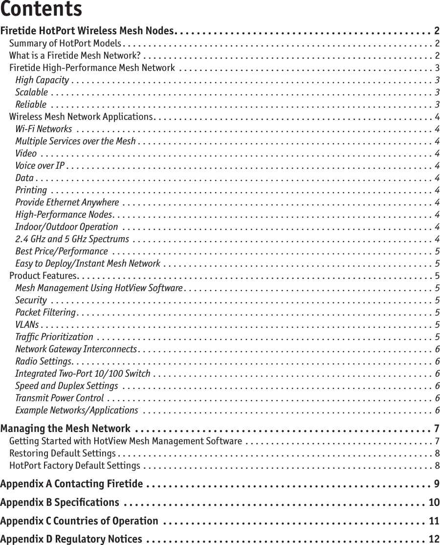 ContentsFiretide HotPort Wireless Mesh Nodes ..............................................2Summary of HotPort Models .............................................................2What is a Firetide Mesh Network? .........................................................2Firetide High-Performance Mesh Network ..................................................3High Capacity .......................................................................3Scalable  ...........................................................................3Reliable ...........................................................................3Wireless Mesh Network Applications .......................................................4Wi-Fi Networks ......................................................................4Multiple Services over the Mesh ..........................................................4Video .............................................................................4Voice over IP ........................................................................4Data ..............................................................................4Printing ...........................................................................4Provide Ethernet Anywhere .............................................................4High-Performance Nodes ...............................................................4Indoor/Outdoor Operation .............................................................42.4 GHz and 5 GHz Spectrums ...........................................................4Best Price/Performance ...............................................................5Easy to Deploy/Instant Mesh Network .....................................................5Product Features ......................................................................5Mesh Management Using HotView Software .................................................5Security ...........................................................................5Packet Filtering ......................................................................5VLANs . . . . . . . . . . . . . . . . . . . . . . . . . . . . . . . . . . . . . . . . . . . . . . . . . . . . . . . . . . . . . . . . . . . . . . . . . . . . . 5Trafﬁc Prioritization ..................................................................5Network Gateway Interconnects ..........................................................6Radio Settings .......................................................................6Integrated Two-Port 10/100 Switch .......................................................6Speed and Duplex Settings .............................................................6Transmit Power Control ................................................................6Example Networks/Applications .........................................................6Managing the Mesh Network .....................................................7Getting Started with HotView Mesh Management Software  . . . . . . . . . . . . . . . . . . . . . . . . . . . . . . . . . . . . . 7Restoring Default Settings ..............................................................8HotPort Factory Default Settings .........................................................8Appendix A Contacting Firetide ...................................................9Appendix B Speciﬁcations ......................................................10Appendix C Countries of Operation ...............................................11Appendix D Regulatory Notices ..................................................12