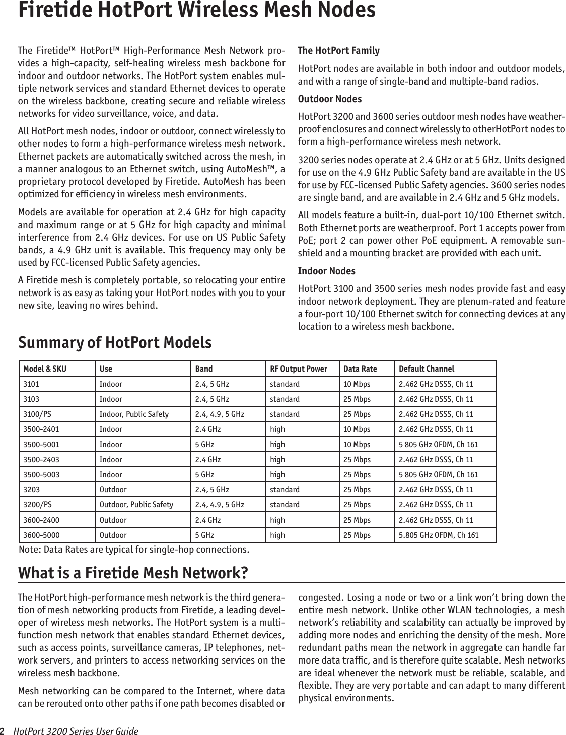 Firetide HotPort Wireless Mesh NodesThe  Firetide™  HotPort™  High-Performance  Mesh  Network  pro-vides  a high-capacity,  self-healing wireless  mesh backbone  for indoor and outdoor networks. The HotPort system enables mul-tiple network services and standard Ethernet devices to operate on the wireless backbone,  creating secure and  reliable wireless networks for video surveillance, voice, and data. All HotPort mesh nodes, indoor or outdoor, connect wirelessly to other nodes to form a high-performance wireless mesh network. Ethernet packets are automatically switched across the mesh, in a manner analogous to an Ethernet switch, using AutoMesh™, a proprietary protocol developed by Firetide. AutoMesh has been optimized for efﬁciency in wireless mesh environments.Models are available  for operation at 2.4 GHz for high capacity and maximum range or at 5 GHz for high  capacity and minimal interference from 2.4 GHz devices. For use on US  Public Safety bands,  a  4.9 GHz  unit  is available.  This frequency  may  only  be used by FCC-licensed Public Safety agencies.A Firetide mesh is completely portable, so relocating your entire network is as easy as taking your HotPort nodes with you to your new site, leaving no wires behind. The HotPort FamilyHotPort nodes are available in both indoor and outdoor models, and with a range of single-band and multiple-band radios. Outdoor NodesHotPort 3200 and 3600 series outdoor mesh nodes have weather-proof enclosures and connect wirelessly to otherHotPort nodes to form a high-performance wireless mesh network. 3200 series nodes operate at 2.4 GHz or at 5 GHz. Units designed for use on the 4.9 GHz Public Safety band are available in the US for use by FCC-licensed Public Safety agencies. 3600 series nodes are single band, and are available in 2.4 GHz and 5 GHz models. All models feature a built-in, dual-port 10/100 Ethernet switch. Both Ethernet ports are weatherproof. Port 1 accepts power from PoE; port  2  can  power  other PoE equipment. A removable sun-shield and a mounting bracket are provided with each unit. Indoor NodesHotPort 3100 and 3500 series mesh nodes provide fast and easy indoor network deployment. They are plenum-rated and feature a four-port 10/100 Ethernet switch for connecting devices at any location to a wireless mesh backbone. 2    HotPort 3200 Series User Guide The HotPort high-performance mesh network is the third genera-tion of mesh networking products from Firetide, a leading devel-oper of wireless mesh networks. The HotPort system is a multi-function mesh network that enables standard Ethernet devices, such as access points, surveillance cameras, IP telephones, net-work servers, and printers to access networking services on the wireless mesh backbone. Mesh networking can be compared to the Internet, where data can be rerouted onto other paths if one path becomes disabled or congested. Losing a node or two or a link won’t bring down the entire mesh network. Unlike other WLAN  technologies,  a mesh network’s reliability and scalability can actually be improved by adding more nodes and enriching the density of the mesh. More redundant paths mean the network in aggregate can handle far more data trafﬁc, and is therefore quite scalable. Mesh networks are ideal whenever the network  must be reliable, scalable, and ﬂexible. They are very portable and can adapt to many different physical environments.What is a Firetide Mesh Network?Model &amp; SKU Use Band RF Output Power Data Rate Default Channel3101 Indoor 2.4, 5 GHz standard 10 Mbps 2.462 GHz DSSS, Ch 113103 Indoor 2.4, 5 GHz standard 25 Mbps 2.462 GHz DSSS, Ch 113100/PS Indoor, Public Safety 2.4, 4.9, 5 GHz standard 25 Mbps 2.462 GHz DSSS, Ch 113500-2401 Indoor 2.4 GHz high 10 Mbps 2.462 GHz DSSS, Ch 113500-5001 Indoor 5 GHz high 10 Mbps 5 805 GHz OFDM, Ch 1613500-2403 Indoor 2.4 GHz high 25 Mbps 2.462 GHz DSSS, Ch 113500-5003 Indoor 5 GHz high 25 Mbps 5 805 GHz OFDM, Ch 1613203 Outdoor 2.4, 5 GHz standard 25 Mbps 2.462 GHz DSSS, Ch 113200/PS Outdoor, Public Safety 2.4, 4.9, 5 GHz standard 25 Mbps 2.462 GHz DSSS, Ch 113600-2400 Outdoor 2.4 GHz high 25 Mbps 2.462 GHz DSSS, Ch 113600-5000 Outdoor 5 GHz high 25 Mbps 5.805 GHz OFDM, Ch 161Note: Data Rates are typical for single-hop connections.Summary of HotPort Models