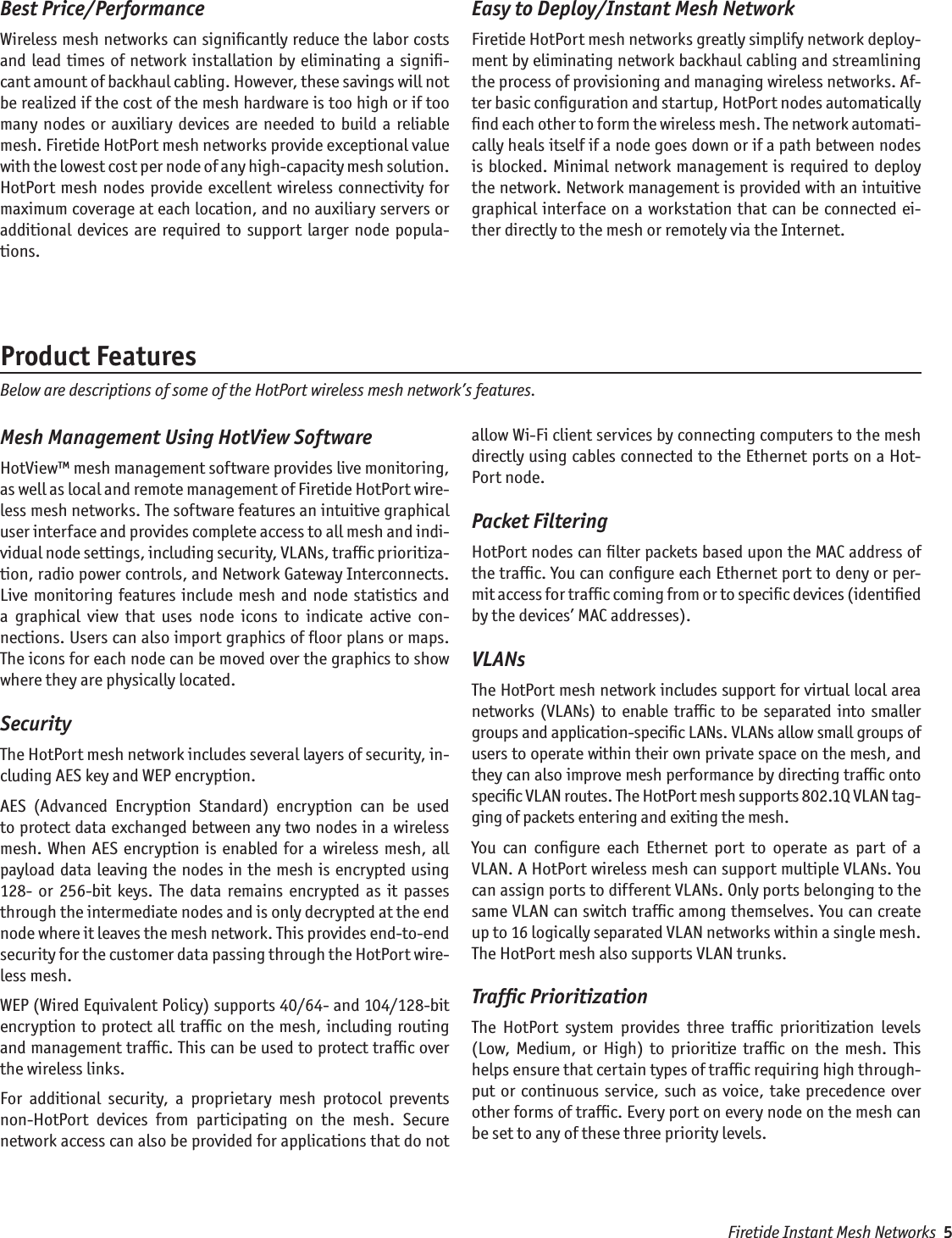 Best Price/PerformanceWireless mesh networks can signiﬁcantly reduce the labor costs and lead times of  network installation by eliminating a signiﬁ-cant amount of backhaul cabling. However, these savings will not be realized if the cost of the mesh hardware is too high or if too many  nodes  or auxiliary  devices  are  needed  to build  a  reliable mesh. Firetide HotPort mesh networks provide exceptional value with the lowest cost per node of any high-capacity mesh solution. HotPort mesh nodes provide excellent wireless connectivity for maximum coverage at each location, and no auxiliary servers or additional devices  are  required  to  support  larger node  popula-tions.Easy to Deploy/Instant Mesh NetworkFiretide HotPort mesh networks greatly simplify network deploy-ment by eliminating network backhaul cabling and streamlining the process of provisioning and managing wireless networks. Af-ter basic conﬁguration and startup, HotPort nodes automatically ﬁnd each other to form the wireless mesh. The network automati-cally heals itself if a node goes down or if a path between nodes is blocked. Minimal  network management is  required to deploy the network. Network management is provided with an intuitive graphical interface on a workstation that can be connected ei-ther directly to the mesh or remotely via the Internet.Mesh Management Using HotView SoftwareHotView™ mesh management software provides live monitoring, as well as local and remote management of Firetide HotPort wire-less mesh networks. The software features an intuitive graphical user interface and provides complete access to all mesh and indi-vidual node settings, including security, VLANs, trafﬁc prioritiza-tion, radio power controls, and Network Gateway Interconnects. Live monitoring  features include mesh and  node  statistics  and a  graphical  view  that  uses  node  icons  to  indicate  active  con-nections. Users can also import graphics of ﬂoor plans or maps. The icons for each node can be moved over the graphics to show where they are physically located. SecurityThe HotPort mesh network includes several layers of security, in-cluding AES key and WEP encryption. AES  (Advanced  Encryption  Standard)  encryption  can  be  used to protect data exchanged between any two nodes in a wireless mesh. When AES encryption  is  enabled  for a wireless mesh,  all payload data leaving the nodes in the mesh is encrypted using 128-  or  256-bit  keys.  The  data  remains  encrypted  as  it  passes through the intermediate nodes and is only decrypted at the end node where it leaves the mesh network. This provides end-to-end security for the customer data passing through the HotPort wire-less mesh. WEP (Wired Equivalent Policy) supports 40/64- and 104/128-bit encryption to protect all trafﬁc on the mesh, including routing and management trafﬁc. This can be used to protect trafﬁc over the wireless links.For  additional  security,  a  proprietary  mesh  protocol  prevents non-HotPort  devices  from  participating  on  the  mesh.  Secure network access can also be provided for applications that do not allow Wi-Fi client services by connecting computers to the mesh directly using cables connected to the Ethernet ports on a Hot-Port node.Packet FilteringHotPort nodes can ﬁlter packets based upon the MAC address of the trafﬁc. You can conﬁgure each Ethernet port to deny or per-mit access for trafﬁc coming from or to speciﬁc devices (identiﬁed by the devices’ MAC addresses).VLANs The HotPort mesh network includes support for virtual local area networks  (VLANs) to  enable trafﬁc to  be  separated into  smaller groups and application-speciﬁc LANs. VLANs allow small groups of users to operate within their own private space on the mesh, and they can also improve mesh performance by directing trafﬁc onto speciﬁc VLAN routes. The HotPort mesh supports 802.1Q VLAN tag-ging of packets entering and exiting the mesh. You  can  conﬁgure  each  Ethernet  port  to  operate  as  part  of  a VLAN. A HotPort wireless mesh can support multiple VLANs. You can assign ports to different VLANs. Only ports belonging to the same VLAN can switch trafﬁc among themselves. You can create up to 16 logically separated VLAN networks within a single mesh. The HotPort mesh also supports VLAN trunks.Trafﬁc PrioritizationThe  HotPort  system  provides  three  trafﬁc  prioritization  levels (Low,  Medium,  or  High)  to  prioritize  trafﬁc  on  the  mesh.  This helps ensure that certain types of trafﬁc requiring high through-put or continuous service,  such  as  voice, take precedence over other forms of trafﬁc. Every port on every node on the mesh can be set to any of these three priority levels. Product FeaturesBelow are descriptions of some of the HotPort wireless mesh network’s features.Firetide Instant Mesh Networks  5