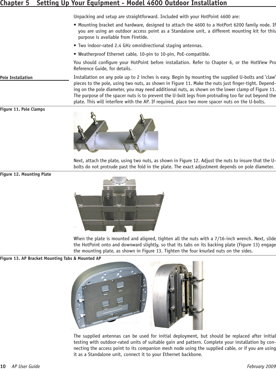 10    AP User Guide  February 2009 Chapter 5  Setting Up Your Equipment - Model 4600 Outdoor Installation  Unpacking and setup are straightforward. Included with your HotPoint 4600 are:Mounting bracket and hardware, designed to attach the 4600 to a HotPort 6200 family node. If •you are using an outdoor access point as a Standalone unit, a different mounting kit for this purpose is available from Firetide.Two indoor-rated 2.4 GHz omnidirectional staging antennas.•Weatherproof Ethernet cable, 10-pin to 10-pin, PoE-compatible. •  You should congure your HotPoint before installation. Refer to Chapter 6, or the HotView Pro Reference Guide, for details.Pole Installation   Installation on any pole up to 2 inches is easy. Begin by mounting the supplied U-bolts and ‘claw’ pieces to the pole, using two nuts, as shown in Figure 11. Make the nuts just nger-tight. Depend-ing on the pole diameter, you may need additional nuts, as shown on the lower clamp of Figure 11. The purpose of the spacer nuts is to prevent the U-bolt legs from protruding too far out beyond the plate. This will interfere with the AP. If required, place two more spacer nuts on the U-bolts. Figure 11. Pole Clamps   Next, attach the plate, using two nuts, as shown in Figure 12. Adjust the nuts to insure that the U-bolts do not protrude past the fold in the plate. The exact adjustment depends on pole diameter.Figure 12. Mounting Plate  When the plate is mounted and aligned, tighten all the nuts with a 7/16-inch wrench. Next, slide the HotPoint onto and downward slightly, so that its tabs on its backing plate (Figure 13) engage the mounting plate, as shown in Figure 13. Tighten the four knurled nuts on the sides. Figure 13. AP Bracket Mounting Tabs &amp; Mounted AP     The supplied antennas can  be  used  for initial deployment,  but  should be  replaced after  initial testing with outdoor-rated units of suitable gain and pattern. Complete your installation by con-necting the access point to its companion mesh node using the supplied cable, or if you are using it as a Standalone unit, connect it to your Ethernet backbone.