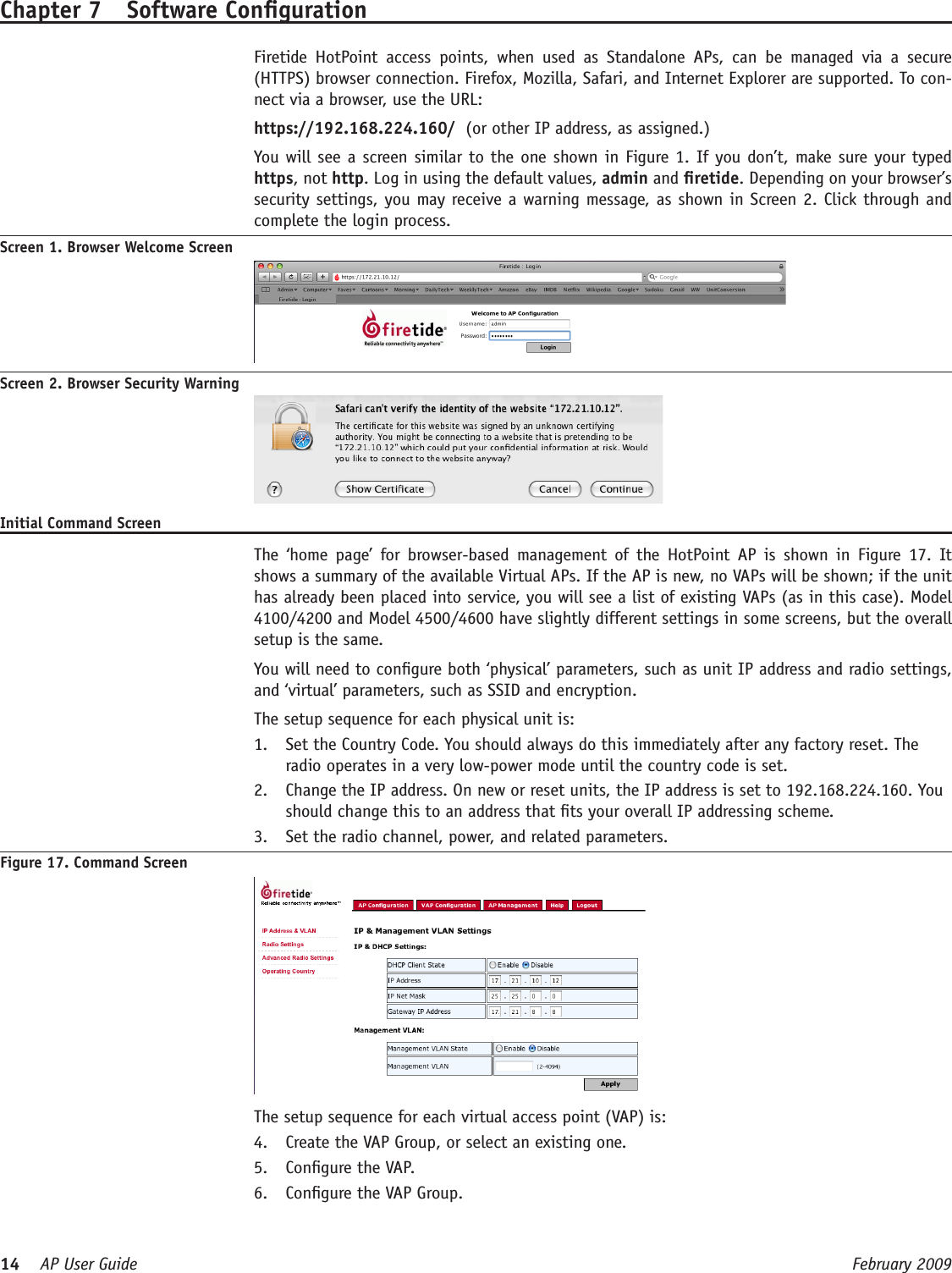 14    AP User Guide  February 2009 Chapter 7  Software Conguration  Firetide  HotPoint  access  points,  when  used  as  Standalone  APs,  can  be  managed  via  a  secure (HTTPS) browser connection. Firefox, Mozilla, Safari, and Internet Explorer are supported. To con-nect via a browser, use the URL: https://192.168.224.160/  (or other IP address, as assigned.)   You will see a screen similar to the one shown in Figure 1. If you don’t, make sure your typed https, not http. Log in using the default values, admin and retide. Depending on your browser’s security settings, you may receive a warning message, as shown in Screen 2. Click through and complete the login process.Screen 1. Browser Welcome ScreenScreen 2. Browser Security WarningInitial Command Screen  The  ‘home  page’  for  browser-based  management  of  the  HotPoint  AP  is  shown  in Figure  17.  It shows a summary of the available Virtual APs. If the AP is new, no VAPs will be shown; if the unit has already been placed into service, you will see a list of existing VAPs (as in this case). Model 4100/4200 and Model 4500/4600 have slightly different settings in some screens, but the overall setup is the same.  You will need to congure both ‘physical’ parameters, such as unit IP address and radio settings, and ‘virtual’ parameters, such as SSID and encryption.   The setup sequence for each physical unit is:Set the Country Code. You should always do this immediately after any factory reset. The 1. radio operates in a very low-power mode until the country code is set.Change the IP address. On new or reset units, the IP address is set to 192.168.224.160. You 2. should change this to an address that ts your overall IP addressing scheme. Set the radio channel, power, and related parameters.3. Figure 17. Command Screen   The setup sequence for each virtual access point (VAP) is:Create the VAP Group, or select an existing one.4. Congure the VAP.5. Congure the VAP Group.6. 