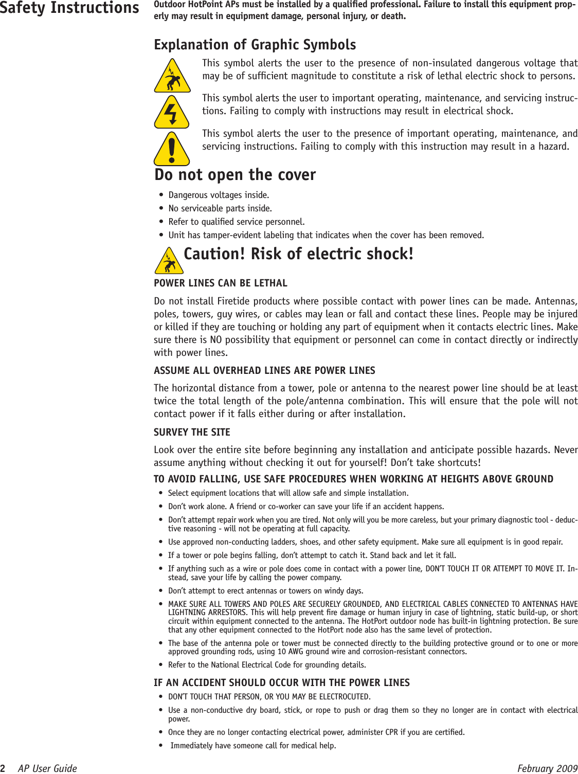 2    AP User Guide  February 2009   This symbol alerts the user to the presence of non-insulated dangerous voltage that may be of sufcient magnitude to constitute a risk of lethal electric shock to persons.  This symbol alerts the user to important operating, maintenance, and servicing instruc-tions. Failing to comply with instructions may result in electrical shock.  This symbol alerts the user to the presence of important operating, maintenance, and servicing instructions. Failing to comply with this instruction may result in a hazard.Do not open the coverDangerous voltages inside.•No serviceable parts inside.•Refer to qualied service personnel.•Unit has tamper-evident labeling that indicates when the cover has been removed.•Safety Instructions Outdoor HotPoint APs must be installed by a qualied professional. Failure to install this equipment prop-erly may result in equipment damage, personal injury, or death. Explanation of Graphic SymbolsCaution! Risk of electric shock!  POWER LINES CAN BE LETHALDo not install Firetide products where possible contact with power lines can be made. Antennas, poles, towers, guy wires, or cables may lean or fall and contact these lines. People may be injured or killed if they are touching or holding any part of equipment when it contacts electric lines. Make sure there is NO possibility that equipment or personnel can come in contact directly or indirectly with power lines.ASSUME ALL OVERHEAD LINES ARE POWER LINESThe horizontal distance from a tower, pole or antenna to the nearest power line should be at least twice the total length of the pole/antenna combination. This will ensure that the pole will not contact power if it falls either during or after installation.SURVEY THE SITELook over the entire site before beginning any installation and anticipate possible hazards. Never assume anything without checking it out for yourself! Don’t take shortcuts!TO AVOID FALLING, USE SAFE PROCEDURES WHEN WORKING AT HEIGHTS ABOVE GROUNDSelect equipment locations that will allow safe and simple installation.•Don’t work alone. A friend or co-worker can save your life if an accident happens.•Don’t attempt repair work when you are tired. Not only will you be more careless, but your primary diagnostic tool - deduc-•tive reasoning - will not be operating at full capacity. Use approved non-conducting ladders, shoes, and other safety equipment. Make sure all equipment is in good repair.•If a tower or pole begins falling, don’t attempt to catch it. Stand back and let it fall. •If anything such as a wire or pole does come in contact with a power line, DON’T TOUCH IT OR ATTEMPT TO MOVE IT. In-•stead, save your life by calling the power company.Don’t attempt to erect antennas or towers on windy days.•MAKE SURE ALL TOWERS AND POLES ARE SECURELY GROUNDED, AND ELECTRICAL CABLES CONNECTED TO ANTENNAS HAVE •LIGHTNING ARRESTORS. This will help prevent re damage or human injury in case of lightning, static build-up, or short circuit within equipment connected to the antenna. The HotPort outdoor node has built-in lightning protection. Be sure that any other equipment connected to the HotPort node also has the same level of protection.The base of the antenna pole or tower must be connected directly to the building protective ground or to one or more •approved grounding rods, using 10 AWG ground wire and corrosion-resistant connectors. Refer to the National Electrical Code for grounding details.•IF AN ACCIDENT SHOULD OCCUR WITH THE POWER LINESDON’T TOUCH THAT PERSON, OR YOU MAY BE ELECTROCUTED.•Use a non-conductive dry board, stick, or rope to push or drag them so they no longer are in contact with electrical •power.Once they are no longer contacting electrical power, administer CPR if you are certied.• Immediately have someone call for medical help.•