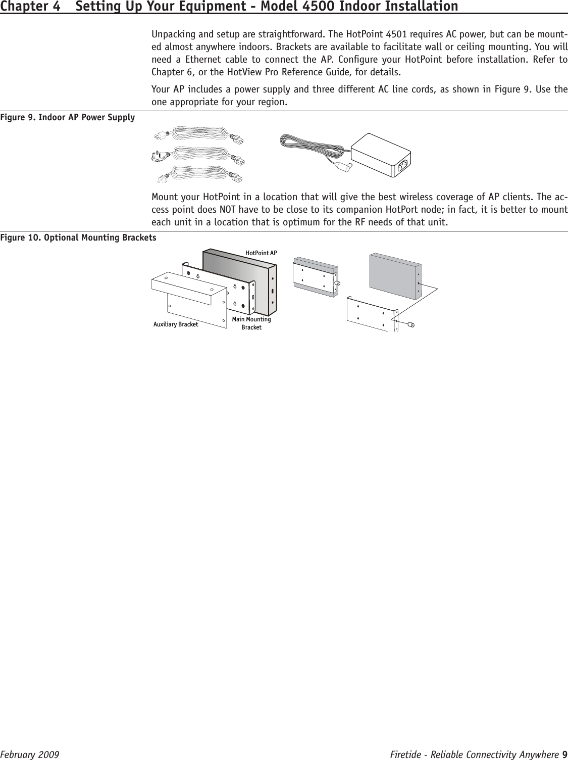 Firetide - Reliable Connectivity Anywhere 9 February 2009 Chapter 4  Setting Up Your Equipment - Model 4500 Indoor Installation  Unpacking and setup are straightforward. The HotPoint 4501 requires AC power, but can be mount-ed almost anywhere indoors. Brackets are available to facilitate wall or ceiling mounting. You will need a Ethernet cable to  connect the AP. Congure your  HotPoint before installation. Refer  to Chapter 6, or the HotView Pro Reference Guide, for details.  Your AP includes a power supply and three different AC line cords, as shown in Figure 9. Use the one appropriate for your region.Figure 9. Indoor AP Power Supply      Mount your HotPoint in a location that will give the best wireless coverage of AP clients. The ac-cess point does NOT have to be close to its companion HotPort node; in fact, it is better to mount each unit in a location that is optimum for the RF needs of that unit.Figure 10. Optional Mounting BracketsAuxiliary Bracket Main MountingBracketHotPoint AP   