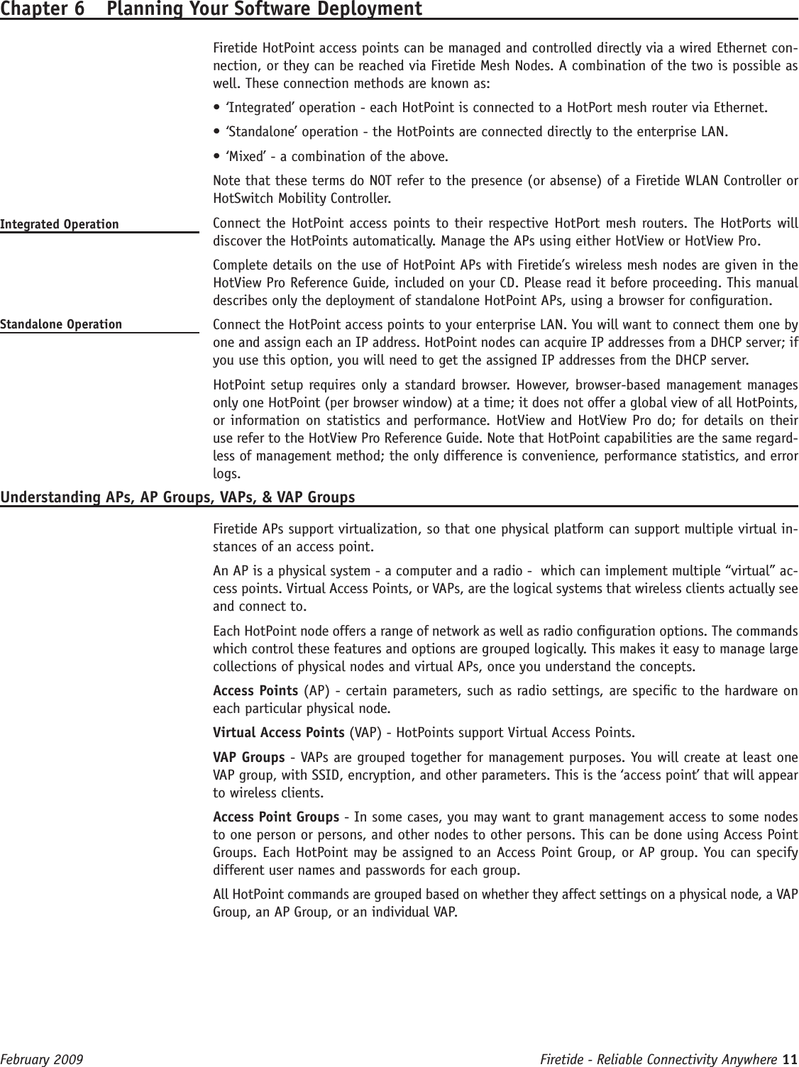 Firetide - Reliable Connectivity Anywhere 11 February 2009 Chapter 6  Planning Your Software DeploymentFiretide HotPoint access points can be managed and controlled directly via a wired Ethernet con-nection, or they can be reached via Firetide Mesh Nodes. A combination of the two is possible as well. These connection methods are known as:‘Integrated’ operation - each HotPoint is connected to a HotPort mesh router via Ethernet.•‘Standalone’ operation - the HotPoints are connected directly to the enterprise LAN.•‘Mixed’ - a combination of the above.•  Note that these terms do NOT refer to the presence (or absense) of a Firetide WLAN Controller or HotSwitch Mobility Controller.Integrated Operation   Connect the HotPoint access points to their respective HotPort mesh routers. The HotPorts will discover the HotPoints automatically. Manage the APs using either HotView or HotView Pro.  Complete details on the use of HotPoint APs with Firetide’s wireless mesh nodes are given in the HotView Pro Reference Guide, included on your CD. Please read it before proceeding. This manual describes only the deployment of standalone HotPoint APs, using a browser for conguration.Standalone Operation   Connect the HotPoint access points to your enterprise LAN. You will want to connect them one by one and assign each an IP address. HotPoint nodes can acquire IP addresses from a DHCP server; if you use this option, you will need to get the assigned IP addresses from the DHCP server.  HotPoint setup requires only a standard browser. However, browser-based management manages only one HotPoint (per browser window) at a time; it does not offer a global view of all HotPoints, or information on statistics and performance. HotView and HotView Pro do; for details on their use refer to the HotView Pro Reference Guide. Note that HotPoint capabilities are the same regard-less of management method; the only difference is convenience, performance statistics, and error logs.Understanding APs, AP Groups, VAPs, &amp; VAP Groups  Firetide APs support virtualization, so that one physical platform can support multiple virtual in-stances of an access point.  An AP is a physical system - a computer and a radio -  which can implement multiple “virtual” ac-cess points. Virtual Access Points, or VAPs, are the logical systems that wireless clients actually see and connect to.   Each HotPoint node offers a range of network as well as radio conguration options. The commands which control these features and options are grouped logically. This makes it easy to manage large collections of physical nodes and virtual APs, once you understand the concepts.  Access Points (AP) - certain parameters, such as radio settings, are specic to the hardware on each particular physical node.  Virtual Access Points (VAP) - HotPoints support Virtual Access Points.   VAP Groups - VAPs are grouped together for management purposes. You will create at least one VAP group, with SSID, encryption, and other parameters. This is the ‘access point’ that will appear to wireless clients.  Access Point Groups - In some cases, you may want to grant management access to some nodes to one person or persons, and other nodes to other persons. This can be done using Access Point Groups. Each HotPoint may be assigned to an Access Point Group, or AP group. You can specify different user names and passwords for each group.  All HotPoint commands are grouped based on whether they affect settings on a physical node, a VAP Group, an AP Group, or an individual VAP.