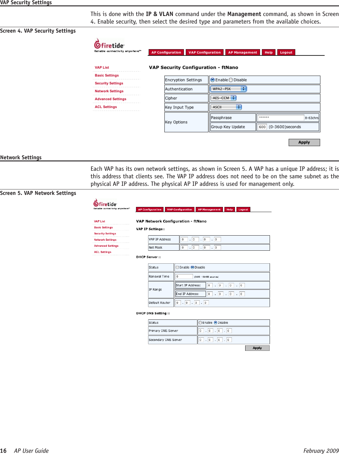 16    AP User Guide  February 2009 VAP Security Settings  This is done with the IP &amp; VLAN command under the Management command, as shown in Screen 4. Enable security, then select the desired type and parameters from the available choices.Screen 4. VAP Security SettingsNetwork Settings  Each VAP has its own network settings, as shown in Screen 5. A VAP has a unique IP address; it is this address that clients see. The VAP IP address does not need to be on the same subnet as the physical AP IP address. The physical AP IP address is used for management only.Screen 5. VAP Network Settings