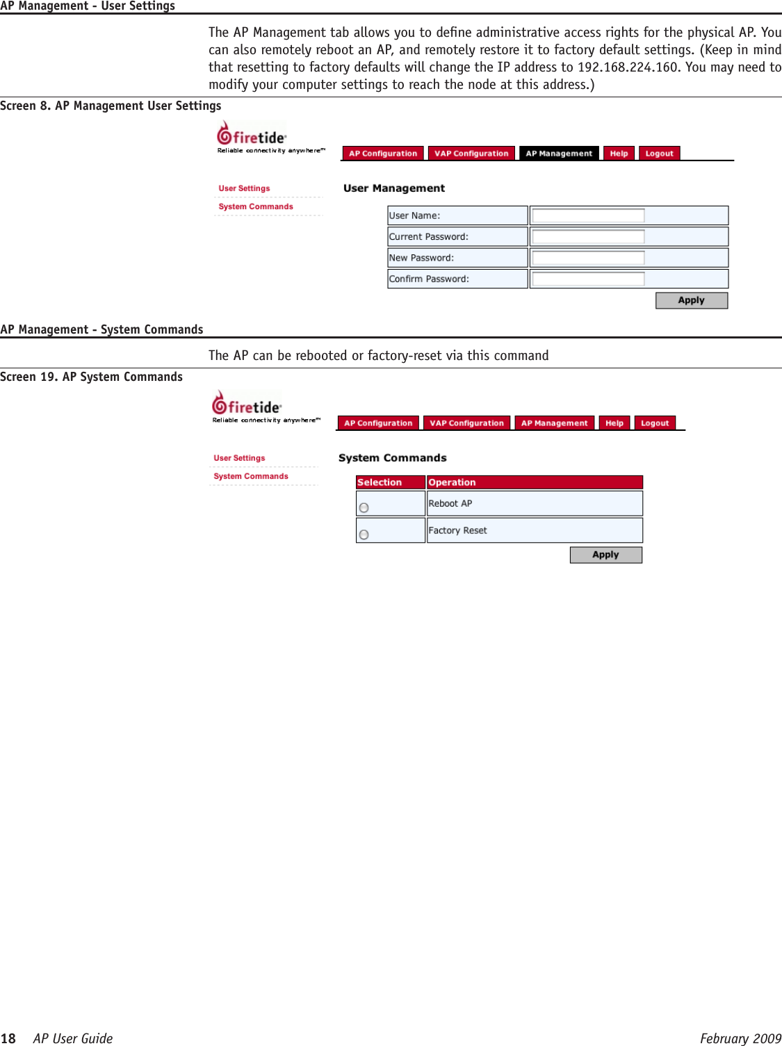 18    AP User Guide  February 2009 AP Management - User Settings  The AP Management tab allows you to dene administrative access rights for the physical AP. You can also remotely reboot an AP, and remotely restore it to factory default settings. (Keep in mind that resetting to factory defaults will change the IP address to 192.168.224.160. You may need to modify your computer settings to reach the node at this address.) Screen 8. AP Management User SettingsAP Management - System Commands  The AP can be rebooted or factory-reset via this commandScreen 19. AP System Commands