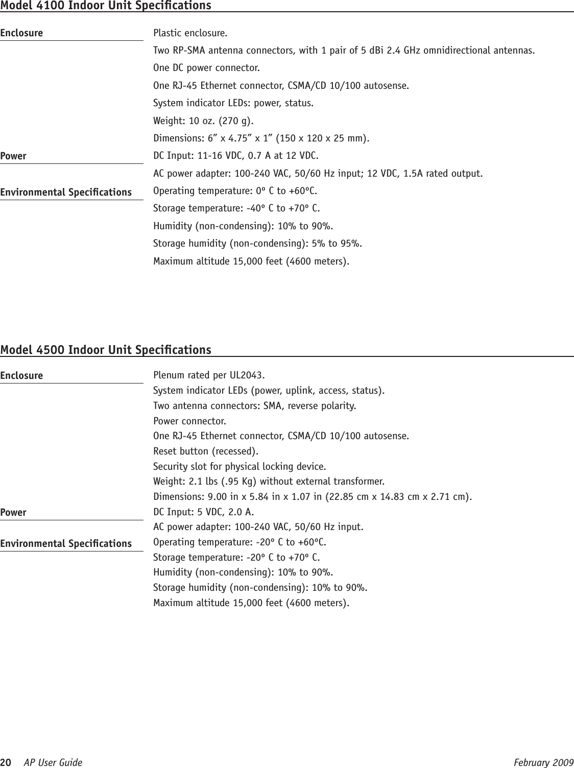 20    AP User Guide  February 2009 Model 4100 Indoor Unit SpecicationsEnclosure   Plastic enclosure.  Two RP-SMA antenna connectors, with 1 pair of 5 dBi 2.4 GHz omnidirectional antennas.   One DC power connector.  One RJ-45 Ethernet connector, CSMA/CD 10/100 autosense.  System indicator LEDs: power, status.  Weight: 10 oz. (270 g).  Dimensions: 6” x 4.75” x 1” (150 x 120 x 25 mm).Power   DC Input: 11-16 VDC, 0.7 A at 12 VDC.   AC power adapter: 100-240 VAC, 50/60 Hz input; 12 VDC, 1.5A rated output.Environmental Specications   Operating temperature: 0º C to +60ºC.  Storage temperature: -40º C to +70º C.  Humidity (non-condensing): 10% to 90%.  Storage humidity (non-condensing): 5% to 95%.  Maximum altitude 15,000 feet (4600 meters).Model 4500 Indoor Unit SpecicationsEnclosure   Plenum rated per UL2043.  System indicator LEDs (power, uplink, access, status).  Two antenna connectors: SMA, reverse polarity.  Power connector.  One RJ-45 Ethernet connector, CSMA/CD 10/100 autosense.  Reset button (recessed).  Security slot for physical locking device.  Weight: 2.1 lbs (.95 Kg) without external transformer.  Dimensions: 9.00 in x 5.84 in x 1.07 in (22.85 cm x 14.83 cm x 2.71 cm).Power   DC Input: 5 VDC, 2.0 A.   AC power adapter: 100-240 VAC, 50/60 Hz input.Environmental Specications   Operating temperature: -20º C to +60ºC.  Storage temperature: -20º C to +70º C.  Humidity (non-condensing): 10% to 90%.  Storage humidity (non-condensing): 10% to 90%.  Maximum altitude 15,000 feet (4600 meters).