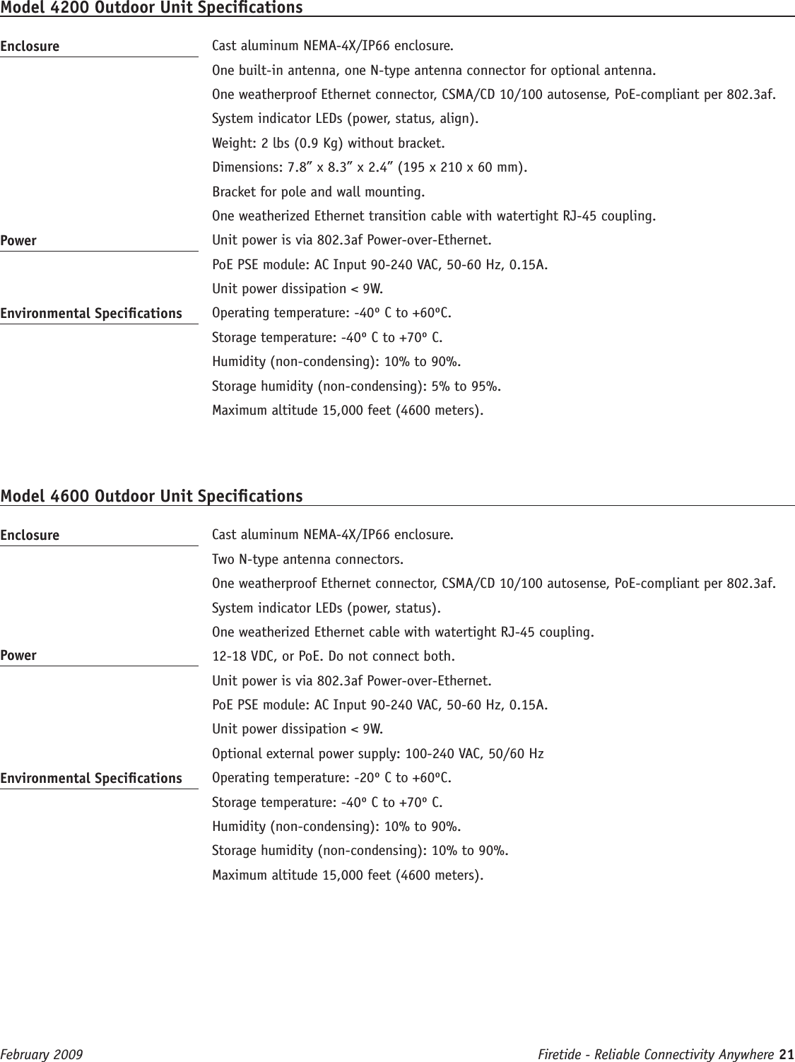 Firetide - Reliable Connectivity Anywhere 21 February 2009 Model 4200 Outdoor Unit SpecicationsEnclosure   Cast aluminum NEMA-4X/IP66 enclosure.  One built-in antenna, one N-type antenna connector for optional antenna.   One weatherproof Ethernet connector, CSMA/CD 10/100 autosense, PoE-compliant per 802.3af.  System indicator LEDs (power, status, align).  Weight: 2 lbs (0.9 Kg) without bracket.  Dimensions: 7.8” x 8.3” x 2.4” (195 x 210 x 60 mm).  Bracket for pole and wall mounting.  One weatherized Ethernet transition cable with watertight RJ-45 coupling.Power   Unit power is via 802.3af Power-over-Ethernet.  PoE PSE module: AC Input 90-240 VAC, 50-60 Hz, 0.15A.   Unit power dissipation &lt; 9W.Environmental Specications   Operating temperature: -40º C to +60ºC.  Storage temperature: -40º C to +70º C.  Humidity (non-condensing): 10% to 90%.  Storage humidity (non-condensing): 5% to 95%.  Maximum altitude 15,000 feet (4600 meters).Model 4600 Outdoor Unit SpecicationsEnclosure   Cast aluminum NEMA-4X/IP66 enclosure.  Two N-type antenna connectors.   One weatherproof Ethernet connector, CSMA/CD 10/100 autosense, PoE-compliant per 802.3af.  System indicator LEDs (power, status).  One weatherized Ethernet cable with watertight RJ-45 coupling.Power   12-18 VDC, or PoE. Do not connect both.  Unit power is via 802.3af Power-over-Ethernet.  PoE PSE module: AC Input 90-240 VAC, 50-60 Hz, 0.15A.   Unit power dissipation &lt; 9W.  Optional external power supply: 100-240 VAC, 50/60 HzEnvironmental Specications   Operating temperature: -20º C to +60ºC.  Storage temperature: -40º C to +70º C.  Humidity (non-condensing): 10% to 90%.  Storage humidity (non-condensing): 10% to 90%.  Maximum altitude 15,000 feet (4600 meters).