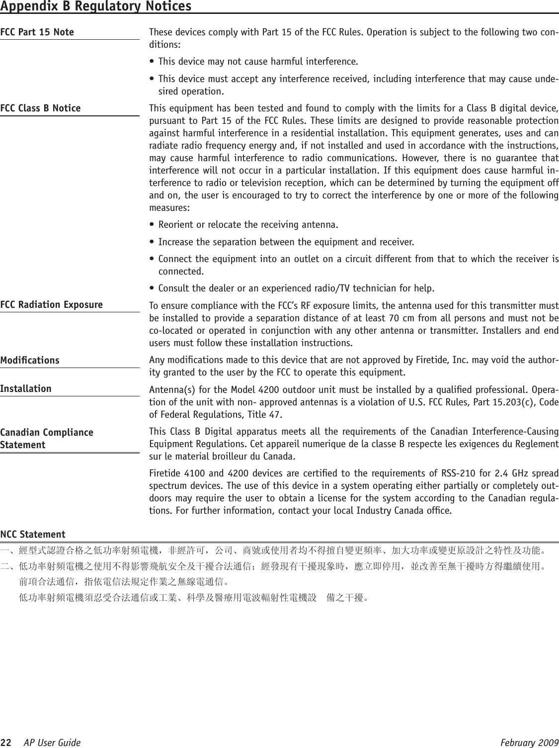 22    AP User Guide  February 2009 Appendix B Regulatory NoticesFCC Part 15 Note   These devices comply with Part 15 of the FCC Rules. Operation is subject to the following two con-ditions: This device may not cause harmful interference. •This device must accept any interference received, including interference that may cause unde-•sired operation. FCC Class B Notice   This equipment has been tested and found to comply with the limits for a Class B digital device, pursuant to Part 15 of the FCC Rules. These limits are designed to provide reasonable protection against harmful interference in a residential installation. This equipment generates, uses and can radiate radio frequency energy and, if not installed and used in accordance with the instructions, may cause  harmful interference  to  radio communications.  However,  there  is  no  guarantee  that interference will not occur in a particular installation. If this equipment does cause harmful in-terference to radio or television reception, which can be determined by turning the equipment off and on, the user is encouraged to try to correct the interference by one or more of the following measures:Reorient or relocate the receiving antenna.•Increase the separation between the equipment and receiver.•Connect the equipment into an outlet on a circuit different from that to which the receiver is •connected.Consult the dealer or an experienced radio/TV technician for help.•FCC Radiation Exposure    To ensure compliance with the FCC’s RF exposure limits, the antenna used for this transmitter must be installed to provide a separation distance of at least 70 cm from all persons and must not be co-located or operated in conjunction with any other antenna or transmitter. Installers and end users must follow these installation instructions. Modications   Any modications made to this device that are not approved by Firetide, Inc. may void the author-ity granted to the user by the FCC to operate this equipment. Installation   Antenna(s) for the Model 4200 outdoor unit must be installed by a qualied professional. Opera-tion of the unit with non- approved antennas is a violation of U.S. FCC Rules, Part 15.203(c), Code of Federal Regulations, Title 47. Canadian Compliance Statement  This Class  B  Digital apparatus meets all  the requirements of the Canadian Interference-Causing Equipment Regulations. Cet appareil numerique de la classe B respecte les exigences du Reglement sur le material broilleur du Canada.   Firetide 4100 and 4200 devices are certied to the requirements of RSS-210 for 2.4 GHz spread spectrum devices. The use of this device in a system operating either partially or completely out-doors may require the user to obtain a license for the system according to the Canadian regula-tions. For further information, contact your local Industry Canada ofce.NCC Statement一、經型式認證合格之低功率射頻電機，非經許可，公司、商號或使用者均不得擅自變更頻率、加大功率或變更原設計之特性及功能。二、低功率射頻電機之使用不得影響飛航安全及干擾合法通信；經發現有干擾現象時，應立即停用，並改善至無干擾時方得繼續使用。      前項合法通信，指依電信法規定作業之無線電通信。    低功率射頻電機須忍受合法通信或工業、科學及醫療用電波輻射性電機設  備之干擾。