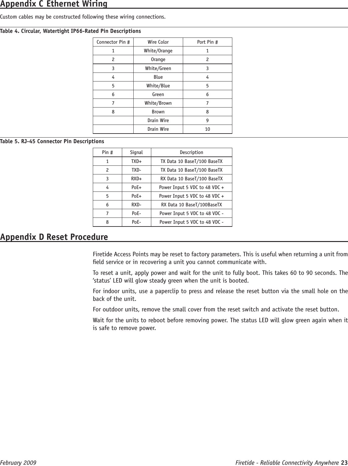 Firetide - Reliable Connectivity Anywhere 23 February 2009 Appendix C Ethernet Wiring Custom cables may be constructed following these wiring connections.Table 4. Circular, Watertight IP66-Rated Pin DescriptionsConnector Pin # Wire Color Port Pin #1 White/Orange 12 Orange 23 White/Green 34 Blue 45 White/Blue 56 Green 67 White/Brown 78 Brown 8Drain Wire 9Drain Wire 10Table 5. RJ-45 Connector Pin DescriptionsPin # Signal Description1 TXD+ TX Data 10 BaseT/100 BaseTX2 TXD- TX Data 10 BaseT/100 BaseTX3 RXD+ RX Data 10 BaseT/100 BaseTX4 PoE+ Power Input 5 VDC to 48 VDC +5 PoE+ Power Input 5 VDC to 48 VDC +6 RXD- RX Data 10 BaseT/100BaseTX7 PoE- Power Input 5 VDC to 48 VDC -8 PoE- Power Input 5 VDC to 48 VDC -Appendix D Reset Procedure   Firetide Access Points may be reset to factory parameters. This is useful when returning a unit from eld service or in recovering a unit you cannot communicate with.  To reset a unit, apply power and wait for the unit to fully boot. This takes 60 to 90 seconds. The ‘status’ LED will glow steady green when the unit is booted.  For indoor units, use a paperclip to press and release the reset button via the small hole on the back of the unit.  For outdoor units, remove the small cover from the reset switch and activate the reset button.  Wait for the units to reboot before removing power. The status LED will glow green again when it is safe to remove power.