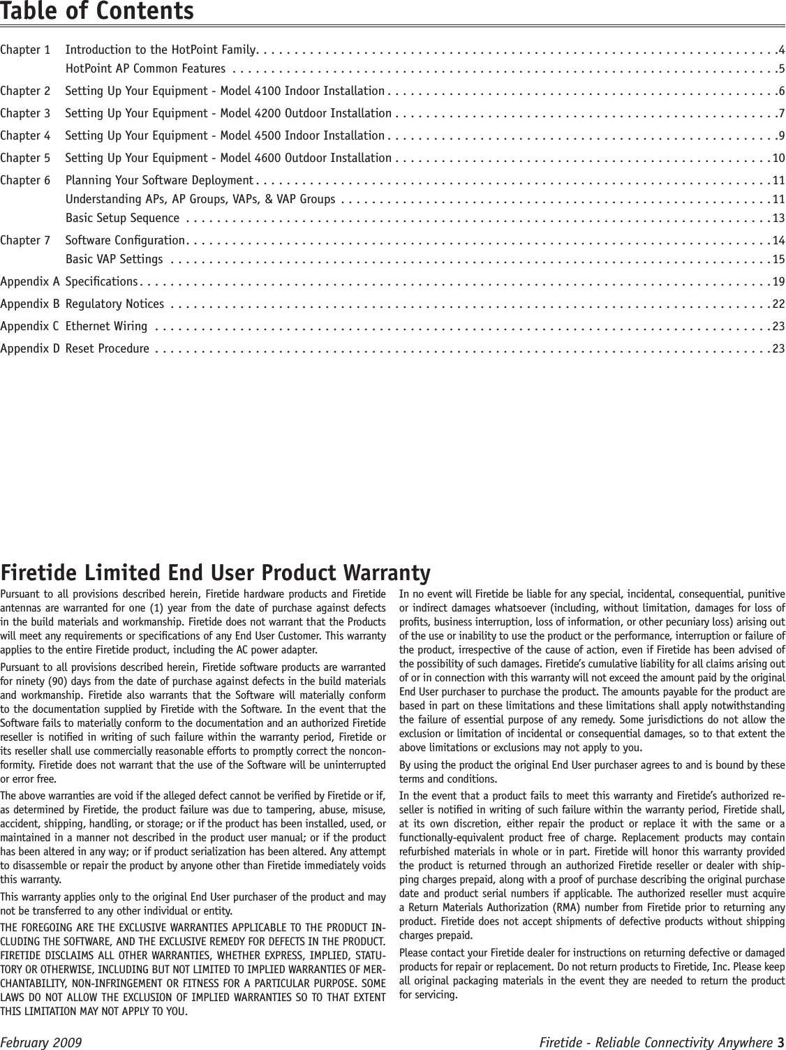 Firetide - Reliable Connectivity Anywhere 3 February 2009 Firetide Limited End User Product WarrantyPursuant to all provisions described herein, Firetide hardware products and Firetide antennas are warranted for one (1) year from the date of purchase against defects in the build materials and workmanship. Firetide does not warrant that the Products will meet any requirements or specications of any End User Customer. This warranty applies to the entire Firetide product, including the AC power adapter.Pursuant to all provisions described herein, Firetide software products are warranted for ninety (90) days from the date of purchase against defects in the build materials and workmanship. Firetide also warrants that the Software will materially conform to the documentation supplied by Firetide with the Software. In the event that the Software fails to materially conform to the documentation and an authorized Firetide reseller is notied in writing of such failure within the warranty period, Firetide or its reseller shall use commercially reasonable efforts to promptly correct the noncon-formity. Firetide does not warrant that the use of the Software will be uninterrupted or error free. The above warranties are void if the alleged defect cannot be veried by Firetide or if, as determined by Firetide, the product failure was due to tampering, abuse, misuse, accident, shipping, handling, or storage; or if the product has been installed, used, or maintained in a manner not described in the product user manual; or if the product has been altered in any way; or if product serialization has been altered. Any attempt to disassemble or repair the product by anyone other than Firetide immediately voids this warranty.This warranty applies only to the original End User purchaser of the product and may not be transferred to any other individual or entity.THE FOREGOING ARE THE EXCLUSIVE WARRANTIES APPLICABLE TO THE PRODUCT IN-CLUDING THE SOFTWARE, AND THE EXCLUSIVE REMEDY FOR DEFECTS IN THE PRODUCT. FIRETIDE DISCLAIMS ALL OTHER WARRANTIES, WHETHER EXPRESS, IMPLIED, STATU-TORY OR OTHERWISE, INCLUDING BUT NOT LIMITED TO IMPLIED WARRANTIES OF MER-CHANTABILITY, NON-INFRINGEMENT OR FITNESS FOR A PARTICULAR PURPOSE. SOME LAWS DO NOT ALLOW THE EXCLUSION OF IMPLIED WARRANTIES SO TO THAT EXTENT THIS LIMITATION MAY NOT APPLY TO YOU.In no event will Firetide be liable for any special, incidental, consequential, punitive or indirect damages whatsoever (including, without limitation, damages for loss of prots, business interruption, loss of information, or other pecuniary loss) arising out of the use or inability to use the product or the performance, interruption or failure of the product, irrespective of the cause of action, even if Firetide has been advised of the possibility of such damages. Firetide’s cumulative liability for all claims arising out of or in connection with this warranty will not exceed the amount paid by the original End User purchaser to purchase the product. The amounts payable for the product are based in part on these limitations and these limitations shall apply notwithstanding the failure of essential purpose of any remedy. Some jurisdictions do not allow the exclusion or limitation of incidental or consequential damages, so to that extent the above limitations or exclusions may not apply to you.By using the product the original End User purchaser agrees to and is bound by these terms and conditions.In the event that a product fails to meet this warranty and Firetide’s authorized re-seller is notied in writing of such failure within the warranty period, Firetide shall, at its  own  discretion,  either  repair  the  product  or replace  it with  the  same  or a functionally-equivalent  product  free  of  charge.  Replacement  products may  contain refurbished materials in whole or in part. Firetide will honor this warranty provided the product is returned through an authorized Firetide reseller or dealer with ship-ping charges prepaid, along with a proof of purchase describing the original purchase date and product serial numbers if applicable. The authorized reseller must acquire a Return Materials Authorization (RMA) number from Firetide prior to returning any product. Firetide does not accept shipments of defective products without shipping charges prepaid.Please contact your Firetide dealer for instructions on returning defective or damaged products for repair or replacement. Do not return products to Firetide, Inc. Please keep all original packaging materials in the event they are needed to return the product for servicing.Table of ContentsChapter 1  Introduction to the HotPoint Family ....................................................................4HotPoint AP Common Features .......................................................................5Chapter 2  Setting Up Your Equipment - Model 4100 Indoor Installation ...................................................6Chapter 3  Setting Up Your Equipment - Model 4200 Outdoor Installation ..................................................7Chapter 4  Setting Up Your Equipment - Model 4500 Indoor Installation ...................................................9Chapter 5  Setting Up Your Equipment - Model 4600 Outdoor Installation .................................................10Chapter 6  Planning Your Software Deployment ...................................................................11Understanding APs, AP Groups, VAPs, &amp; VAP Groups ........................................................11Basic Setup Sequence ............................................................................13Chapter 7  Software Conguration ............................................................................14Basic VAP Settings ..............................................................................15Appendix A Specications ..................................................................................19Appendix B Regulatory Notices ..............................................................................22Appendix C  Ethernet Wiring  ................................................................................23Appendix D Reset Procedure  ................................................................................23