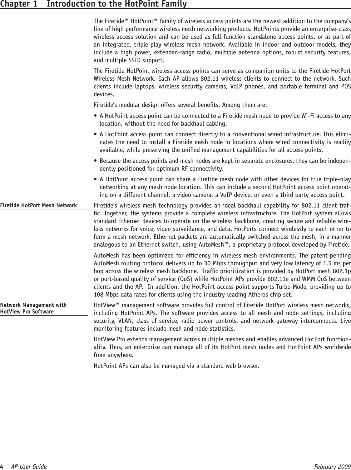 4    AP User Guide  February 2009 Chapter 1  Introduction to the HotPoint Family  The Firetide™ HotPoint™ family of wireless access points are the newest addition to the company’s line of high performance wireless mesh networking products. HotPoints provide an enterprise-class wireless access solution and can be used as full-function standalone access points, or as part of an integrated, triple-play wireless mesh network. Available in indoor and outdoor models, they include a high power, extended-range radio, multiple antenna options, robust security features, and multiple SSID support.  The Firetide HotPoint wireless access points can serve as companion units to the Firetide HotPort Wireless Mesh Network. Each AP allows 802.11 wireless clients to connect to the network. Such clients include  laptops, wireless security cameras, VoIP phones, and portable  terminal and POS devices.  Firetide’s modular design offers several benets. Among them are:A HotPoint access point can be connected to a Firetide mesh node to provide Wi-Fi access to any •location, without the need for backhaul cabling. A HotPoint access point can connect directly to a conventional wired infrastructure. This elimi-•nates the need to install a Firetide mesh node in locations where wired connectivity is readily available, while preserving the unied management capabilities for all access points. Because the access points and mesh nodes are kept in separate enclosures, they can be indepen-•dently positioned for optimum RF connectivity.  A HotPoint access point can share a Firetide mesh node with other devices for true triple-play •networking at any mesh node location. This can include a second HotPoint access point operat-ing on a different channel, a video camera, a VoIP device, or even a third party access point.     Firetide HotPort Mesh Network   Firetide’s wireless mesh technology provides an ideal backhaul capability for 802.11 client traf-c. Together, the systems provide a complete wireless infrastructure. The HotPort system allows standard Ethernet devices to operate on the wireless backbone, creating secure and reliable wire-less networks for voice, video surveillance, and data. HotPorts connect wirelessly to each other to form a mesh network. Ethernet packets are automatically switched across the mesh, in a manner analogous to an Ethernet switch, using AutoMesh™, a proprietary protocol developed by Firetide.   AutoMesh has been optimized for efciency in wireless mesh environments. The patent-pending AutoMesh routing protocol delivers up to 30 Mbps throughput and very low latency of 1.5 ms per hop across the wireless mesh backbone.  Trafc prioritization is provided by HotPort mesh 802.1p or port-based quality of service (QoS) while HotPoint APs provide 802.11e and WMM QoS between clients and the AP.  In addition, the HotPoint access point supports Turbo Mode, providing up to 108 Mbps data rates for clients using the industry-leading Atheros chip set.Network Management with HotView Pro Software  HotView™ management software provides full control of Firetide HotPort wireless mesh networks, including HotPoint APs. The software provides access  to  all  mesh and node settings, including security, VLAN, class of service, radio power controls, and network gateway interconnects. Live monitoring features include mesh and node statistics.   HotView Pro extends management across multiple meshes and enables advanced HotPort function-ality. Thus, an enterprise can manage all of its HotPort mesh nodes and HotPoint APs worldwide from anywhere.  HotPoint APs can also be managed via a standard web browser.