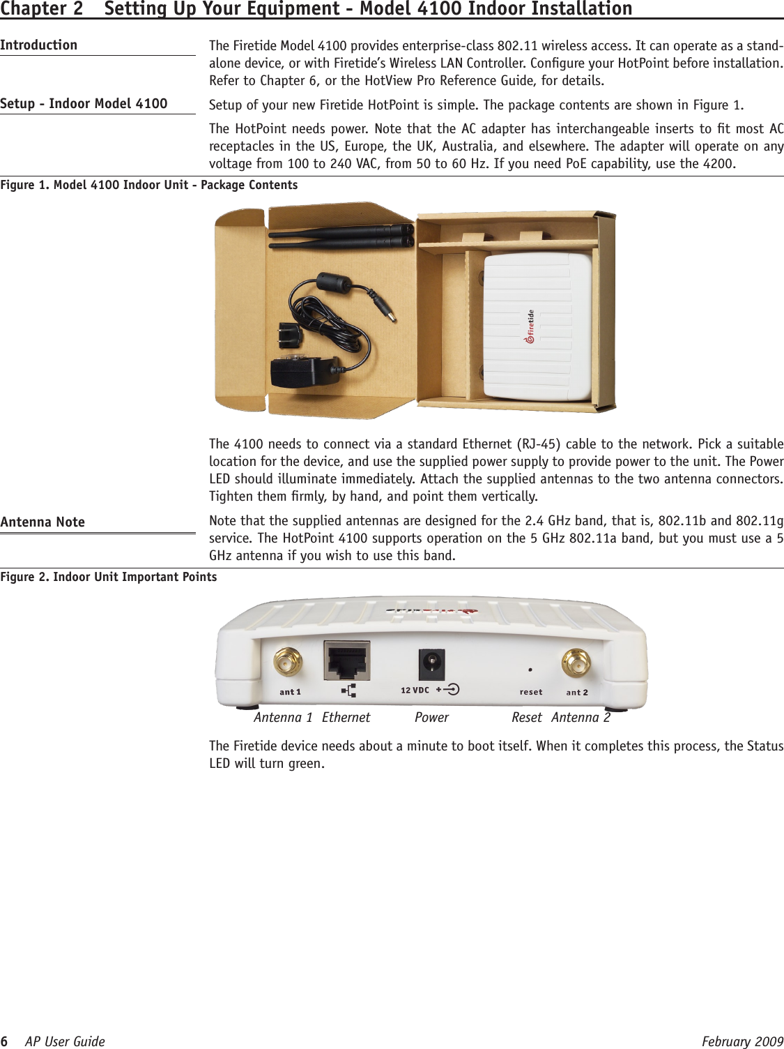 6    AP User Guide  February 2009 Chapter 2  Setting Up Your Equipment - Model 4100 Indoor InstallationIntroduction   The Firetide Model 4100 provides enterprise-class 802.11 wireless access. It can operate as a stand-alone device, or with Firetide’s Wireless LAN Controller. Congure your HotPoint before installation. Refer to Chapter 6, or the HotView Pro Reference Guide, for details.Setup - Indoor Model 4100   Setup of your new Firetide HotPoint is simple. The package contents are shown in Figure 1.   The HotPoint needs power. Note that the AC adapter has interchangeable inserts to t most AC receptacles in the US, Europe, the UK, Australia, and elsewhere. The adapter will operate on any voltage from 100 to 240 VAC, from 50 to 60 Hz. If you need PoE capability, use the 4200.Figure 1. Model 4100 Indoor Unit - Package Contents    The 4100 needs to connect via a standard Ethernet (RJ-45) cable to the network. Pick a suitable location for the device, and use the supplied power supply to provide power to the unit. The Power LED should illuminate immediately. Attach the supplied antennas to the two antenna connectors. Tighten them rmly, by hand, and point them vertically.Antenna Note   Note that the supplied antennas are designed for the 2.4 GHz band, that is, 802.11b and 802.11g service. The HotPoint 4100 supports operation on the 5 GHz 802.11a band, but you must use a 5 GHz antenna if you wish to use this band.Figure 2. Indoor Unit Important PointsAntenna 1 ResetPowerEthernet Antenna 2  The Firetide device needs about a minute to boot itself. When it completes this process, the Status LED will turn green.