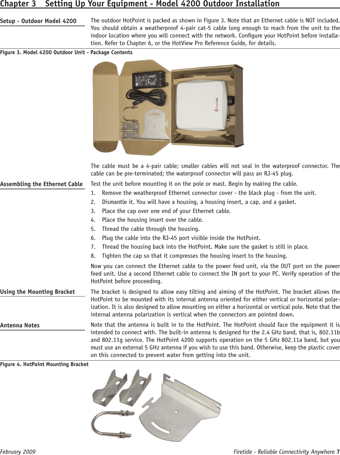 Firetide - Reliable Connectivity Anywhere 7 February 2009 Chapter 3  Setting Up Your Equipment - Model 4200 Outdoor InstallationSetup - Outdoor Model 4200   The outdoor HotPoint is packed as shown in Figure 3. Note that an Ethernet cable is NOT included. You should obtain a weatherproof 4-pair cat-5 cable long enough to reach from the unit to the indoor location where you will connect with the network. Congure your HotPoint before installa-tion. Refer to Chapter 6, or the HotView Pro Reference Guide, for details.Figure 3. Model 4200 Outdoor Unit - Package Contents  The cable must be a 4-pair cable; smaller cables will not seal in the waterproof connector. The cable can be pre-terminated; the waterproof connector will pass an RJ-45 plug.Assembling the Ethernet Cable   Test the unit before mounting it on the pole or mast. Begin by making the cable.Remove the weatherproof Ethernet connector cover - the black plug - from the unit.1. Dismantle it. You will have a housing, a housing insert, a cap, and a gasket.2. Place the cap over one end of your Ethernet cable.3. Place the housing insert over the cable.4. Thread the cable through the housing.5. Plug the cable into the RJ-45 port visible inside the HotPoint.6. Thread the housing back into the HotPoint. Make sure the gasket is still in place.7. Tighten the cap so that it compresses the housing insert to the housing.8.   Now you can connect the Ethernet cable to the power feed unit, via the OUT port on the power feed unit. Use a second Ethernet cable to connect the IN port to your PC. Verify operation of the HotPoint before proceeding.Using the Mounting Bracket   The bracket is designed to allow easy tilting and aiming of the HotPoint. The bracket allows the HotPoint to be mounted with its internal antenna oriented for either vertical or horizontal polar-ization. It is also designed to allow mounting on either a horizontal or vertical pole. Note that the internal antenna polarization is vertical when the connectors are pointed down.Antenna Notes   Note that the antenna is built in to the HotPoint. The HotPoint should face the equipment it is intended to connect with. The built-in antenna is designed for the 2.4 GHz band, that is, 802.11b and 802.11g service. The HotPoint 4200 supports operation on the 5 GHz 802.11a band, but you must use an external 5 GHz antenna if you wish to use this band. Otherwise, keep the plastic cover on this connected to prevent water from getting into the unit.Figure 4. HotPoint Mounting Bracket