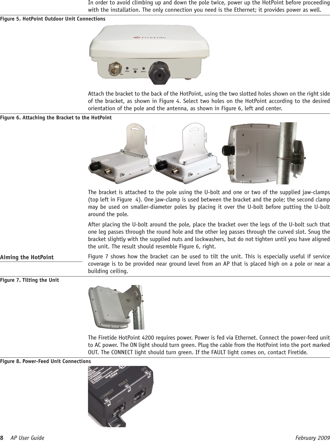 8    AP User Guide  February 2009   In order to avoid climbing up and down the pole twice, power up the HotPoint before proceeding with the installation. The only connection you need is the Ethernet; it provides power as well.Figure 5. HotPoint Outdoor Unit Connections  Attach the bracket to the back of the HotPoint, using the two slotted holes shown on the right side of the bracket, as shown in Figure 4. Select two holes on the HotPoint according to the desired orientation of the pole and the antenna, as shown in Figure 6, left and center. Figure 6. Attaching the Bracket to the HotPoint  The bracket is attached to the pole using the U-bolt and one or two of the supplied jaw-clamps (top left in Figure  4). One jaw-clamp is used between the bracket and the pole; the second clamp may be used on smaller-diameter poles by placing it over the U-bolt before putting the U-bolt around the pole.  After placing the U-bolt around the pole, place the bracket over the legs of the U-bolt such that one leg passes through the round hole and the other leg passes through the curved slot. Snug the bracket slightly with the supplied nuts and lockwashers, but do not tighten until you have aligned the unit. The result should resemble Figure 6, right.Aiming the HotPoint   Figure 7 shows how the bracket can be used to tilt the unit. This is especially useful if service coverage is to be provided near ground level from an AP that is placed high on a pole or near a building ceiling.Figure 7. Tilting the Unit   The Firetide HotPoint 4200 requires power. Power is fed via Ethernet. Connect the power-feed unit to AC power. The ON light should turn green. Plug the cable from the HotPoint into the port marked OUT. The CONNECT light should turn green. If the FAULT light comes on, contact Firetide.Figure 8. Power-Feed Unit Connections