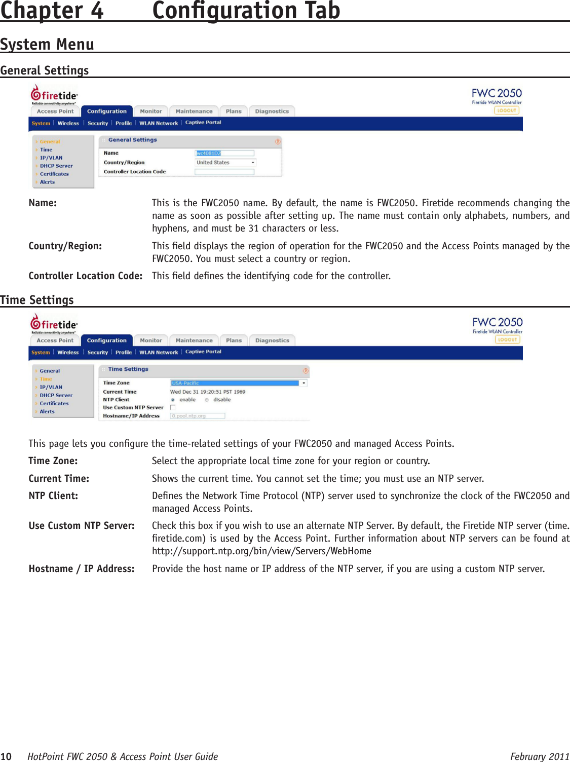 10     HotPoint FWC 2050 &amp; Access Point User Guide      February 2011Chapter 4  Conguration TabSystem MenuGeneral SettingsName:   This is the FWC2050 name. By default, the name is FWC2050. Firetide recommends changing the name as soon as possible after setting up. The name must contain only alphabets, numbers, and hyphens, and must be 31 characters or less.Country/Region:   This eld displays the region of operation for the FWC2050 and the Access Points managed by the FWC2050. You must select a country or region.Controller Location Code:   This eld denes the identifying code for the controller.Time SettingsThis page lets you congure the time-related settings of your FWC2050 and managed Access Points. Time Zone:   Select the appropriate local time zone for your region or country.Current Time:   Shows the current time. You cannot set the time; you must use an NTP server.NTP Client:   Denes the Network Time Protocol (NTP) server used to synchronize the clock of the FWC2050 and managed Access Points. Use Custom NTP Server:   Check this box if you wish to use an alternate NTP Server. By default, the Firetide NTP server (time.retide.com) is used by the Access Point. Further information about NTP servers can be found at http://support.ntp.org/bin/view/Servers/WebHomeHostname / IP Address:   Provide the host name or IP address of the NTP server, if you are using a custom NTP server.