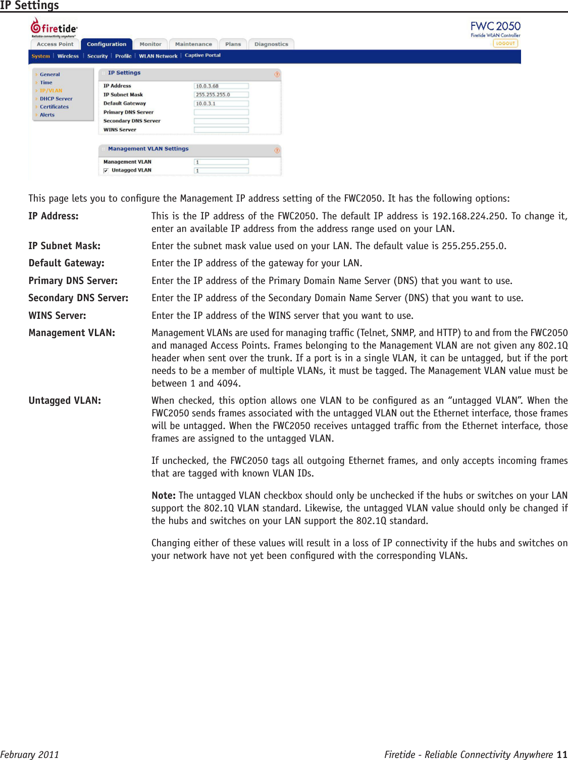 Firetide - Reliable Connectivity Anywhere 11 February 2011IP SettingsThis page lets you to congure the Management IP address setting of the FWC2050. It has the following options:IP Address:   This is the IP address of the FWC2050. The default IP address is 192.168.224.250. To change it, enter an available IP address from the address range used on your LAN.IP Subnet Mask:   Enter the subnet mask value used on your LAN. The default value is 255.255.255.0.Default Gateway:   Enter the IP address of the gateway for your LAN.Primary DNS Server:   Enter the IP address of the Primary Domain Name Server (DNS) that you want to use.Secondary DNS Server:   Enter the IP address of the Secondary Domain Name Server (DNS) that you want to use. WINS Server:   Enter the IP address of the WINS server that you want to use.Management VLAN:   Management VLANs are used for managing trafc (Telnet, SNMP, and HTTP) to and from the FWC2050 and managed Access Points. Frames belonging to the Management VLAN are not given any 802.1Q header when sent over the trunk. If a port is in a single VLAN, it can be untagged, but if the port needs to be a member of multiple VLANs, it must be tagged. The Management VLAN value must be between 1 and 4094.Untagged VLAN:   When checked, this option allows one VLAN to be congured as an “untagged VLAN”. When the FWC2050 sends frames associated with the untagged VLAN out the Ethernet interface, those frames will be untagged. When the FWC2050 receives untagged trafc from the Ethernet interface, those frames are assigned to the untagged VLAN.If unchecked, the FWC2050 tags all outgoing Ethernet frames, and only accepts incoming frames that are tagged with known VLAN IDs.Note: The untagged VLAN checkbox should only be unchecked if the hubs or switches on your LAN support the 802.1Q VLAN standard. Likewise, the untagged VLAN value should only be changed if the hubs and switches on your LAN support the 802.1Q standard. Changing either of these values will result in a loss of IP connectivity if the hubs and switches on your network have not yet been congured with the corresponding VLANs.  