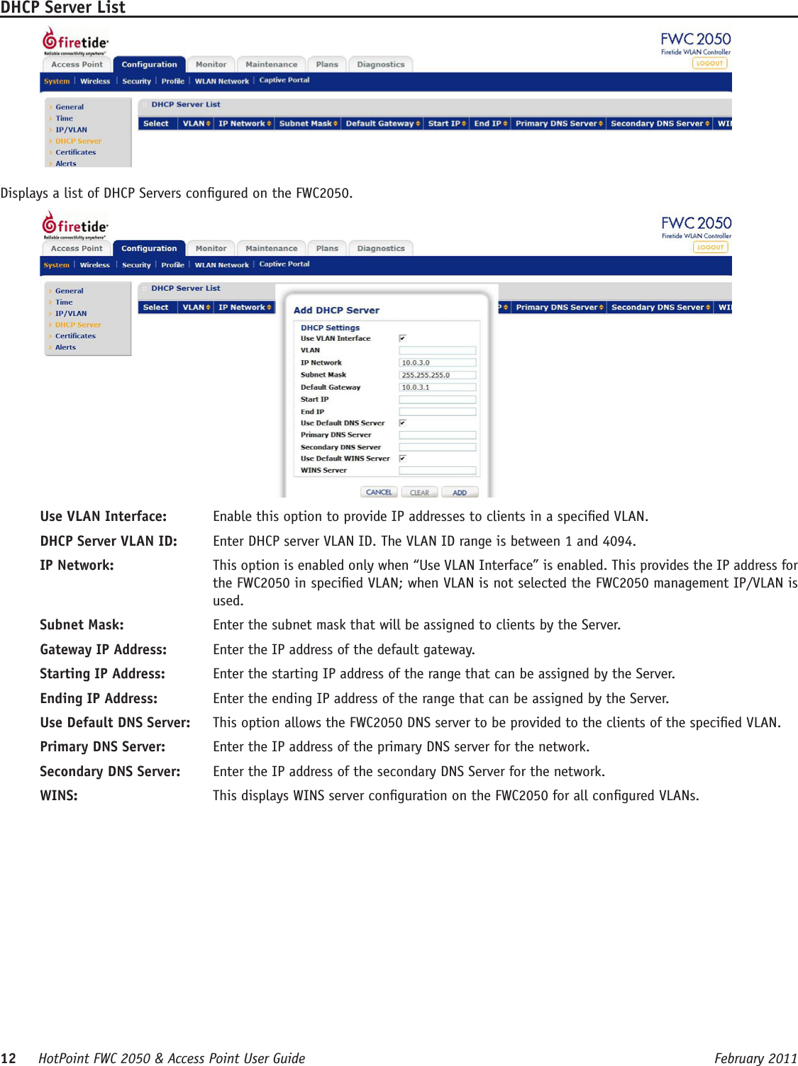 12     HotPoint FWC 2050 &amp; Access Point User Guide      February 2011DHCP Server ListDisplays a list of DHCP Servers congured on the FWC2050.Use VLAN Interface:   Enable this option to provide IP addresses to clients in a specied VLAN.DHCP Server VLAN ID:   Enter DHCP server VLAN ID. The VLAN ID range is between 1 and 4094. IP Network:   This option is enabled only when “Use VLAN Interface” is enabled. This provides the IP address for the FWC2050 in specied VLAN; when VLAN is not selected the FWC2050 management IP/VLAN is used.Subnet Mask:   Enter the subnet mask that will be assigned to clients by the Server.Gateway IP Address:   Enter the IP address of the default gateway.Starting IP Address:   Enter the starting IP address of the range that can be assigned by the Server.Ending IP Address:   Enter the ending IP address of the range that can be assigned by the Server.Use Default DNS Server:   This option allows the FWC2050 DNS server to be provided to the clients of the specied VLAN.Primary DNS Server:   Enter the IP address of the primary DNS server for the network.Secondary DNS Server:   Enter the IP address of the secondary DNS Server for the network.WINS:   This displays WINS server conguration on the FWC2050 for all congured VLANs.