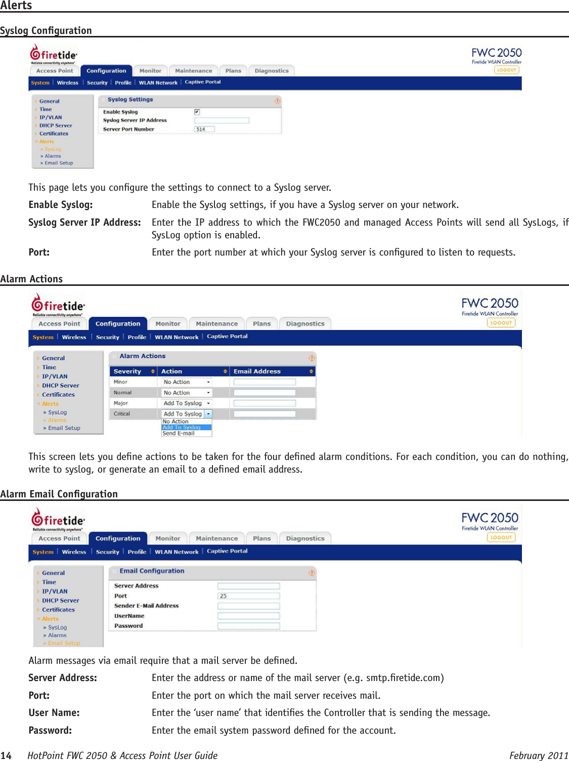 14     HotPoint FWC 2050 &amp; Access Point User Guide      February 2011AlertsSyslog CongurationThis page lets you congure the settings to connect to a Syslog server.Enable Syslog:   Enable the Syslog settings, if you have a Syslog server on your network.Syslog Server IP Address:   Enter the IP address to which the FWC2050 and managed Access Points will send all SysLogs, if SysLog option is enabled. Port:   Enter the port number at which your Syslog server is congured to listen to requests.Alarm ActionsThis screen lets you dene actions to be taken for the four dened alarm conditions. For each condition, you can do nothing, write to syslog, or generate an email to a dened email address.Alarm Email CongurationAlarm messages via email require that a mail server be dened.Server Address:  Enter the address or name of the mail server (e.g. smtp.retide.com)Port:  Enter the port on which the mail server receives mail.User Name:  Enter the ‘user name’ that identies the Controller that is sending the message.Password:  Enter the email system password dened for the account.