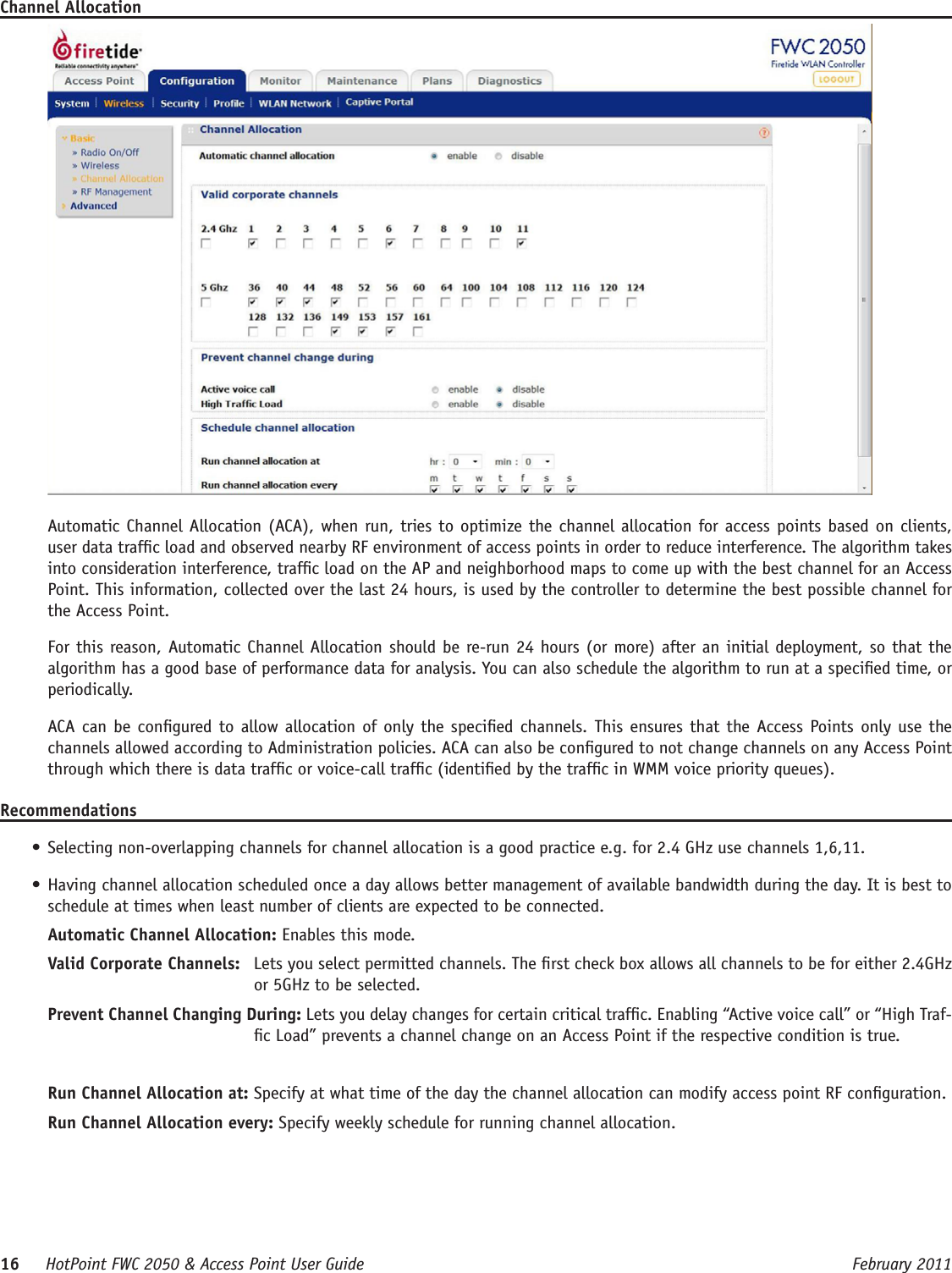 16     HotPoint FWC 2050 &amp; Access Point User Guide      February 2011Channel AllocationAutomatic Channel Allocation (ACA), when run, tries to optimize the channel allocation for access points based on clients, user data trafc load and observed nearby RF environment of access points in order to reduce interference. The algorithm takes into consideration interference, trafc load on the AP and neighborhood maps to come up with the best channel for an Access Point. This information, collected over the last 24 hours, is used by the controller to determine the best possible channel for the Access Point.For this reason, Automatic Channel Allocation should be re-run 24 hours (or more) after an initial deployment, so that the algorithm has a good base of performance data for analysis. You can also schedule the algorithm to run at a specied time, or periodically. ACA can be congured to allow  allocation of only the specied channels. This ensures that the Access Points only use the channels allowed according to Administration policies. ACA can also be congured to not change channels on any Access Point through which there is data trafc or voice-call trafc (identied by the trafc in WMM voice priority queues).Recommendations• Selecting non-overlapping channels for channel allocation is a good practice e.g. for 2.4 GHz use channels 1,6,11.• Having channel allocation scheduled once a day allows better management of available bandwidth during the day. It is best to schedule at times when least number of clients are expected to be connected.Automatic Channel Allocation: Enables this mode. Valid Corporate Channels:   Lets you select permitted channels. The rst check box allows all channels to be for either 2.4GHz or 5GHz to be selected.Prevent Channel Changing During: Lets you delay changes for certain critical trafc. Enabling “Active voice call” or “High Traf-c Load” prevents a channel change on an Access Point if the respective condition is true.Run Channel Allocation at: Specify at what time of the day the channel allocation can modify access point RF conguration.Run Channel Allocation every: Specify weekly schedule for running channel allocation.