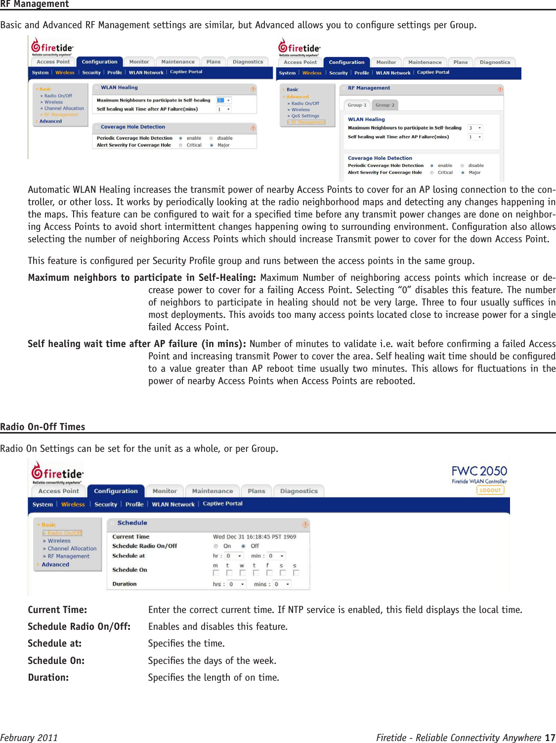 Firetide - Reliable Connectivity Anywhere 17 February 2011RF ManagementBasic and Advanced RF Management settings are similar, but Advanced allows you to congure settings per Group. Automatic WLAN Healing increases the transmit power of nearby Access Points to cover for an AP losing connection to the con-troller, or other loss. It works by periodically looking at the radio neighborhood maps and detecting any changes happening in the maps. This feature can be congured to wait for a specied time before any transmit power changes are done on neighbor-ing Access Points to avoid short intermittent changes happening owing to surrounding environment. Conguration also allows selecting the number of neighboring Access Points which should increase Transmit power to cover for the down Access Point.This feature is congured per Security Prole group and runs between the access points in the same group.Maximum neighbors to participate in Self-Healing: Maximum Number of neighboring access points which increase or de-crease power to cover for a failing Access Point. Selecting “0” disables this feature. The number of neighbors to participate in healing should not be very large. Three to four usually sufces in most deployments. This avoids too many access points located close to increase power for a single failed Access Point.Self healing wait time after AP failure (in mins): Number of minutes to validate i.e. wait before conrming a failed Access Point and increasing transmit Power to cover the area. Self healing wait time should be congured to a value greater than AP reboot time usually two minutes. This allows for uctuations in the power of nearby Access Points when Access Points are rebooted.Radio On-Off TimesRadio On Settings can be set for the unit as a whole, or per Group.Current Time:  Enter the correct current time. If NTP service is enabled, this eld displays the local time.Schedule Radio On/Off:  Enables and disables this feature.Schedule at:  Species the time.Schedule On:  Species the days of the week.Duration:  Species the length of on time.