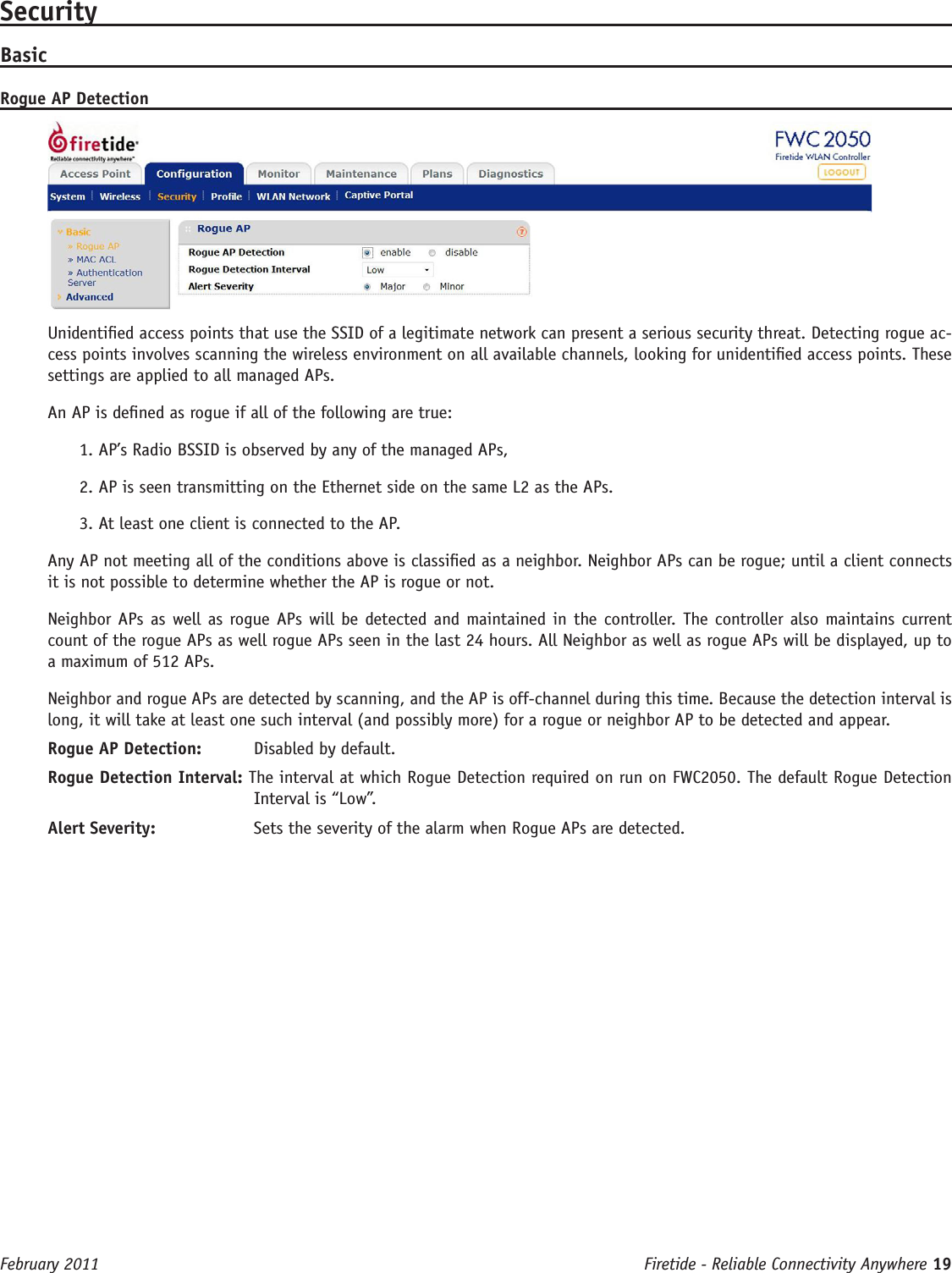 Firetide - Reliable Connectivity Anywhere 19 February 2011SecurityBasicRogue AP DetectionUnidentied access points that use the SSID of a legitimate network can present a serious security threat. Detecting rogue ac-cess points involves scanning the wireless environment on all available channels, looking for unidentied access points. These settings are applied to all managed APs.An AP is dened as rogue if all of the following are true:1. AP’s Radio BSSID is observed by any of the managed APs, 2. AP is seen transmitting on the Ethernet side on the same L2 as the APs.3. At least one client is connected to the AP. Any AP not meeting all of the conditions above is classied as a neighbor. Neighbor APs can be rogue; until a client connects it is not possible to determine whether the AP is rogue or not.Neighbor APs as well as rogue APs will be detected and maintained in the controller. The controller also maintains current count of the rogue APs as well rogue APs seen in the last 24 hours. All Neighbor as well as rogue APs will be displayed, up to a maximum of 512 APs.Neighbor and rogue APs are detected by scanning, and the AP is off-channel during this time. Because the detection interval is long, it will take at least one such interval (and possibly more) for a rogue or neighbor AP to be detected and appear.Rogue AP Detection:   Disabled by default.Rogue Detection Interval: The interval at which Rogue Detection required on run on FWC2050. The default Rogue Detection Interval is “Low”. Alert Severity:   Sets the severity of the alarm when Rogue APs are detected.