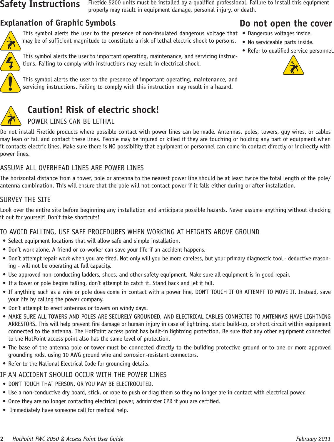 2     HotPoint FWC 2050 &amp; Access Point User Guide      February 2011This symbol alerts the user to the presence of non-insulated dangerous voltage that may be of sufcient magnitude to constitute a risk of lethal electric shock to persons.This symbol alerts the user to important operating, maintenance, and servicing instruc-tions. Failing to comply with instructions may result in electrical shock.This symbol alerts the user to the presence of important operating, maintenance, and servicing instructions. Failing to comply with this instruction may result in a hazard.Safety Instructions Firetide 5200 units must be installed by a qualied professional. Failure to install this equipment properly may result in equipment damage, personal injury, or death. Explanation of Graphic SymbolsCaution! Risk of electric shock! POWER LINES CAN BE LETHALDo not install Firetide products where possible contact with power lines can be made. Antennas, poles, towers, guy wires, or cables may lean or fall and contact these lines. People may be injured or killed if they are touching or holding any part of equipment when it contacts electric lines. Make sure there is NO possibility that equipment or personnel can come in contact directly or indirectly with power lines.ASSUME ALL OVERHEAD LINES ARE POWER LINESThe horizontal distance from a tower, pole or antenna to the nearest power line should be at least twice the total length of the pole/antenna combination. This will ensure that the pole will not contact power if it falls either during or after installation.SURVEY THE SITELook over the entire site before beginning any installation and anticipate possible hazards. Never assume anything without checking it out for yourself! Don’t take shortcuts!TO AVOID FALLING, USE SAFE PROCEDURES WHEN WORKING AT HEIGHTS ABOVE GROUND• Select equipment locations that will allow safe and simple installation.• Don’t work alone. A friend or co-worker can save your life if an accident happens.• Don’t attempt repair work when you are tired. Not only will you be more careless, but your primary diagnostic tool - deductive reason-ing - will not be operating at full capacity. • Use approved non-conducting ladders, shoes, and other safety equipment. Make sure all equipment is in good repair.• If a tower or pole begins falling, don’t attempt to catch it. Stand back and let it fall. • If anything such as a wire or pole does come in contact with a power line, DON’T TOUCH IT OR ATTEMPT TO MOVE IT. Instead, save your life by calling the power company.• Don’t attempt to erect antennas or towers on windy days.• MAKE SURE ALL TOWERS AND POLES ARE SECURELY GROUNDED, AND ELECTRICAL CABLES CONNECTED TO ANTENNAS HAVE LIGHTNING ARRESTORS. This will help prevent re damage or human injury in case of lightning, static build-up, or short circuit within equipment connected to the antenna. The HotPoint access point has built-in lightning protection. Be sure that any other equipment connected to the HotPoint access point also has the same level of protection.• The base of the antenna pole or tower must be connected directly to the building protective ground or to one or more approved grounding rods, using 10 AWG ground wire and corrosion-resistant connectors. • Refer to the National Electrical Code for grounding details.IF AN ACCIDENT SHOULD OCCUR WITH THE POWER LINES• DON’T TOUCH THAT PERSON, OR YOU MAY BE ELECTROCUTED.• Use a non-conductive dry board, stick, or rope to push or drag them so they no longer are in contact with electrical power.• Once they are no longer contacting electrical power, administer CPR if you are certied.•  Immediately have someone call for medical help.Do not open the cover• Dangerous voltages inside.• No serviceable parts inside.• Refer to qualied service personnel.