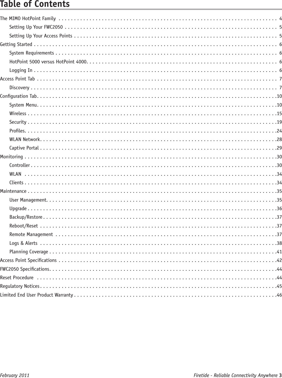 Firetide - Reliable Connectivity Anywhere 3 February 2011Table of ContentsThe MIMO HotPoint Family ....................................................................... 4Setting Up Your FWC2050 ..................................................................... 5Setting Up Your Access Points .................................................................. 5Getting Started  ............................................................................... 6System Requirements ........................................................................ 6HotPoint 5000 versus HotPoint 4000 .............................................................. 6Logging In ............................................................................... 6Access Point Tab .............................................................................. 7Discovery ................................................................................ 7Conguration Tab ..............................................................................10System Menu ..............................................................................10Wireless .................................................................................15Security .................................................................................19Proles ..................................................................................24WLAN Network .............................................................................28Captive Portal .............................................................................29Monitoring  ..................................................................................30Controller ................................................................................30WLAN  ..................................................................................34Clients  ..................................................................................34Maintenance .................................................................................35User Management ...........................................................................35Upgrade .................................................................................36Backup/Restore ............................................................................37Reboot/Reset .............................................................................37Remote Management ........................................................................37Logs &amp; Alerts .............................................................................38Planning Coverage ..........................................................................41Access Point Specications .......................................................................42FWC2050 Specications ..........................................................................44Reset Procedure  ..............................................................................44Regulatory Notices .............................................................................45Limited End User Product Warranty ..................................................................46