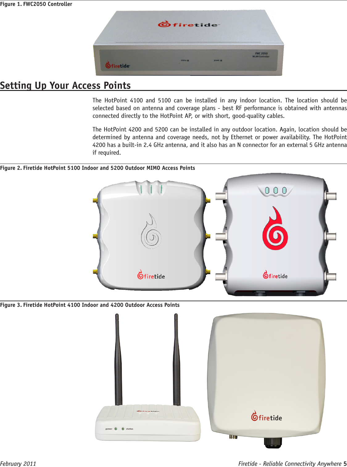 Firetide - Reliable Connectivity Anywhere 5 February 2011Figure 1. FWC2050 ControllerSetting Up Your Access PointsThe  HotPoint  4100  and  5100  can  be  installed  in  any  indoor  location.  The  location  should  be selected based on antenna and coverage plans - best RF performance is obtained with antennas connected directly to the HotPoint AP, or with short, good-quality cables.The HotPoint 4200 and 5200 can be installed in any outdoor location. Again, location should be determined by antenna and coverage needs, not by Ethernet or power availability. The HotPoint 4200 has a built-in 2.4 GHz antenna, and it also has an N connector for an external 5 GHz antenna if required.Figure 2. Firetide HotPoint 5100 Indoor and 5200 Outdoor MIMO Access Points Figure 3. Firetide HotPoint 4100 Indoor and 4200 Outdoor Access Points 